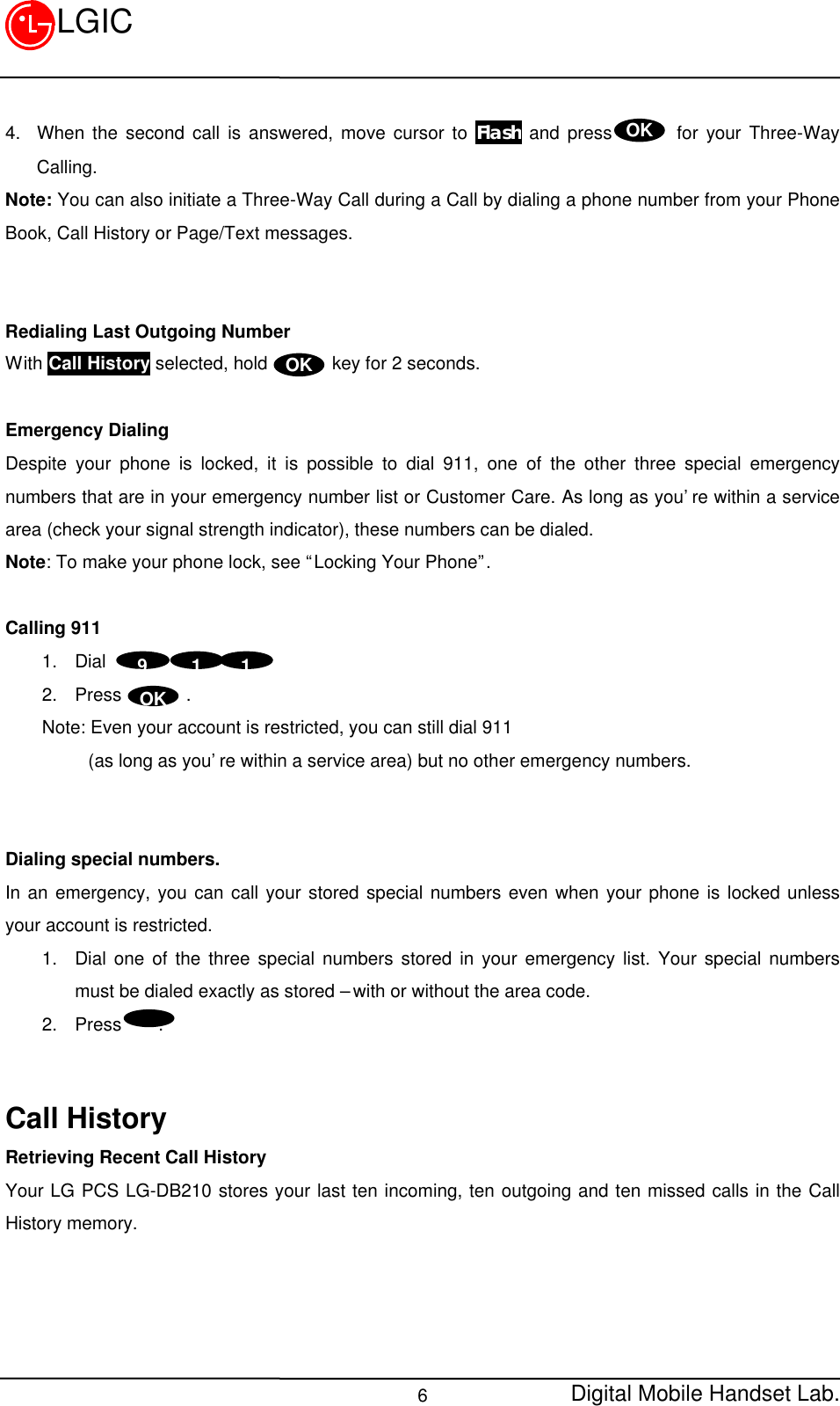 Digital Mobile Handset Lab.6LGICOK4. When the second call is answered, move cursor to Flash and press       for your Three-WayCalling.Note: You can also initiate a Three-Way Call during a Call by dialing a phone number from your PhoneBook, Call History or Page/Text messages.Redialing Last Outgoing NumberWith Call History selected, hold       key for 2 seconds.Emergency DialingDespite your phone is locked, it is possible to dial 911, one of the other three special emergencynumbers that are in your emergency number list or Customer Care. As long as you’re within a servicearea (check your signal strength indicator), these numbers can be dialed.Note: To make your phone lock, see “Locking Your Phone”.Calling 9111. Dial2. Press       .    Note: Even your account is restricted, you can still dial 911         (as long as you’re within a service area) but no other emergency numbers.Dialing special numbers.In an emergency, you can call your stored special numbers even when your phone is locked unlessyour account is restricted.1. Dial one of the three special numbers stored in your emergency list. Your special numbersmust be dialed exactly as stored – with or without the area code.2. Press    .Call HistoryRetrieving Recent Call HistoryYour LG PCS LG-DB210 stores your last ten incoming, ten outgoing and ten missed calls in the CallHistory memory.OKOK 1  1 9OK