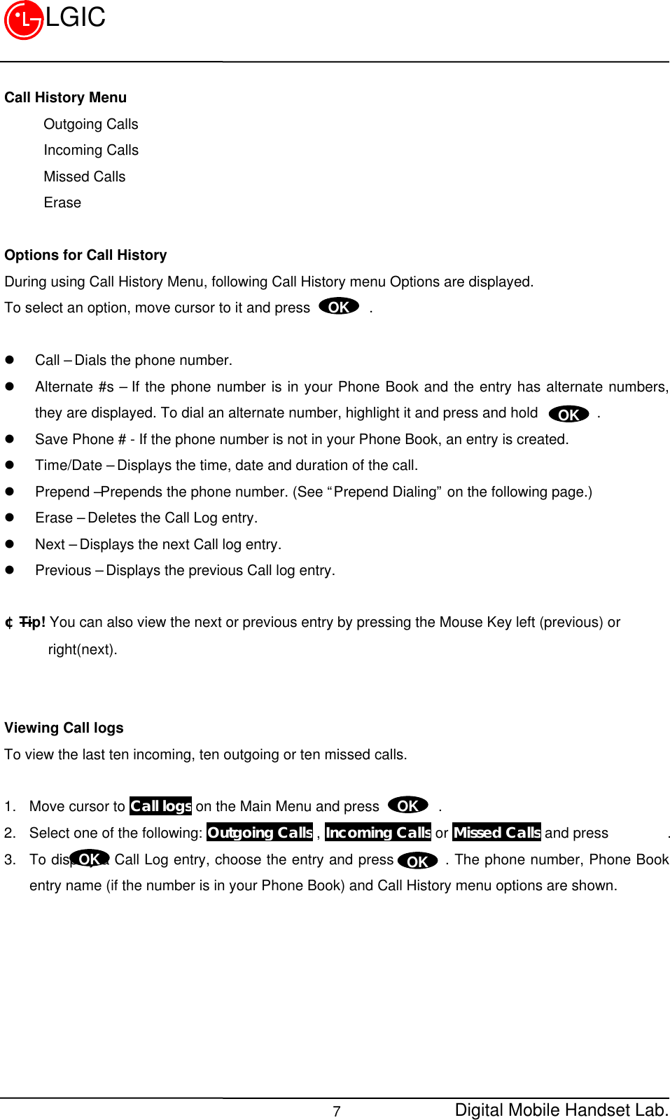 Digital Mobile Handset Lab.7LGICCall History MenuOutgoing CallsIncoming CallsMissed CallsEraseOptions for Call HistoryDuring using Call History Menu, following Call History menu Options are displayed.To select an option, move cursor to it and press        .l Call – Dials the phone number.l Alternate #s – If the phone number is in your Phone Book and the entry has alternate numbers,they are displayed. To dial an alternate number, highlight it and press and hold        .l Save Phone # - If the phone number is not in your Phone Book, an entry is created.l Time/Date – Displays the time, date and duration of the call.l Prepend –Prepends the phone number. (See “Prepend Dialing” on the following page.)l Erase – Deletes the Call Log entry.l Next – Displays the next Call log entry.l Previous – Displays the previous Call log entry.¢ÑTip! You can also view the next or previous entry by pressing the Mouse Key left (previous) or      right(next).Viewing Call logsTo view the last ten incoming, ten outgoing or ten missed calls.1. Move cursor to Call logs on the Main Menu and press        .2. Select one of the following: Outgoing Calls , Incoming Calls or Missed Calls and press        .3. To display a Call Log entry, choose the entry and press       . The phone number, Phone Bookentry name (if the number is in your Phone Book) and Call History menu options are shown.OKOKOKOKOK