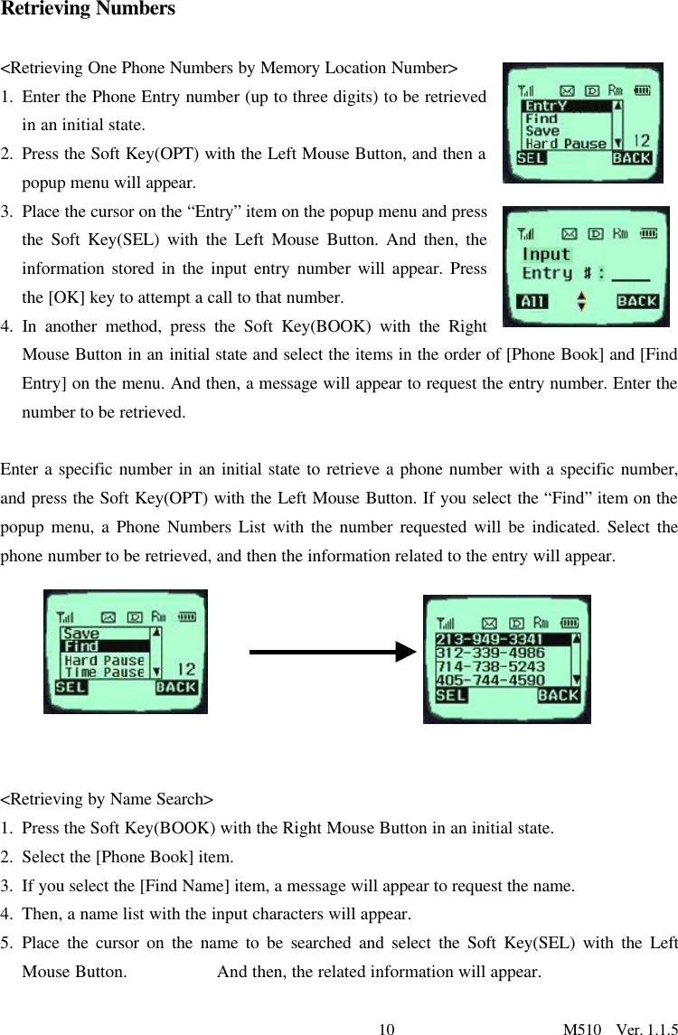10                      M510  Ver. 1.1.5   Retrieving Numbers  &lt;Retrieving One Phone Numbers by Memory Location Number&gt; 1. Enter the Phone Entry number (up to three digits) to be retrieved in an initial state.  2. Press the Soft Key(OPT) with the Left Mouse Button, and then a popup menu will appear.  3. Place the cursor on the “Entry” item on the popup menu and press the Soft Key(SEL) with the Left Mouse Button. And then, the information stored in the input entry number will appear. Press the [OK] key to attempt a call to that number.   4. In another method, press the Soft Key(BOOK) with the Right Mouse Button in an initial state and select the items in the order of [Phone Book] and [Find Entry] on the menu. And then, a message will appear to request the entry number. Enter the number to be retrieved.   Enter a specific number in an initial state to retrieve a phone number with a specific number, and press the Soft Key(OPT) with the Left Mouse Button. If you select the “Find” item on the popup menu, a Phone Numbers List with the number requested will be indicated. Select the phone number to be retrieved, and then the information related to the entry will appear.      &lt;Retrieving by Name Search&gt; 1. Press the Soft Key(BOOK) with the Right Mouse Button in an initial state. 2. Select the [Phone Book] item. 3. If you select the [Find Name] item, a message will appear to request the name.   4. Then, a name list with the input characters will appear.  5. Place the cursor on the name to be searched and select the Soft Key(SEL) with the Left Mouse Button.          And then, the related information will appear.  