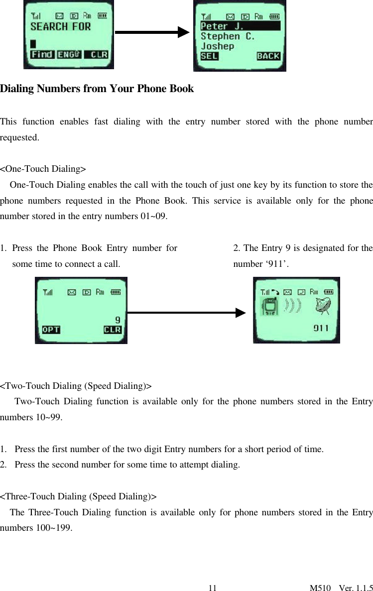 11                      M510  Ver. 1.1.5       Dialing Numbers from Your Phone Book  This function enables fast dialing with the entry number stored with the phone number requested.    &lt;One-Touch Dialing&gt; One-Touch Dialing enables the call with the touch of just one key by its function to store the phone numbers requested in the Phone Book. This service is available only for the phone number stored in the entry numbers 01~09.   1. Press the Phone Book Entry number for some time to connect a call.    2. The Entry 9 is designated for the number ‘911’.    &lt;Two-Touch Dialing (Speed Dialing)&gt;    Two-Touch Dialing function is available only for the phone numbers stored in the Entry numbers 10~99.  1.  Press the first number of the two digit Entry numbers for a short period of time. 2.  Press the second number for some time to attempt dialing.   &lt;Three-Touch Dialing (Speed Dialing)&gt; The Three-Touch Dialing function is available only for phone numbers stored in the Entry numbers 100~199.  