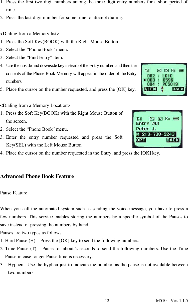 12                      M510  Ver. 1.1.5 1. Press the first two digit numbers among the three digit entry numbers for a short period of time.  2. Press the last digit number for some time to attempt dialing.   &lt;Dialing from a Memory list&gt; 1. Press the Soft Key(BOOK) with the Right Mouse Button. 2. Select the “Phone Book” menu.  3. Select the “Find Entry” item.  4. Use the upside and downside key instead of the Entry number, and then the contents of the Phone Book Memory will appear in the order of the Entry numbers.  5. Place the cursor on the number requested, and press the [OK] key.  &lt;Dialing from a Memory Location&gt; 1. Press the Soft Key(BOOK) with the Right Mouse Button of the screen. 2. Select the “Phone Book” menu. 3. Enter the entry number requested and press the Soft Key(SEL) with the Left Mouse Button. 4. Place the cursor on the number requested in the Entry, and press the [OK] key.    Advanced Phone Book Feature  Pause Feature  When you call the automated system such as sending the voice message, you have to press a few numbers. This service enables storing the numbers by a specific symbol of the Pauses to save instead of pressing the numbers by hand. Pauses are two types as follows.  1. Hard Pause (H) – Press the [OK] key to send the following numbers. 2. Time Pause (T) – Pause for about 2 seconds to send the following numbers. Use the Time Pause in case longer Pause time is necessary.   3. Hyphen –Use the hyphen just to indicate the number, as the pause is not available between two numbers.      