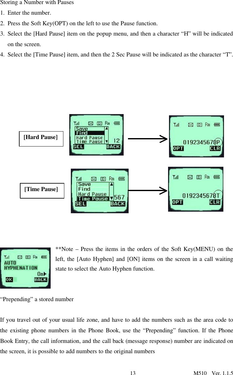 13                      M510  Ver. 1.1.5 Storing a Number with Pauses 1. Enter the number. 2. Press the Soft Key(OPT) on the left to use the Pause function.  3. Select the [Hard Pause] item on the popup menu, and then a character “H” will be indicated on the screen.  4. Select the [Time Pause] item, and then the 2 Sec Pause will be indicated as the character “T”.                                                             **Note – Press the items in the orders of the Soft Key(MENU) on the left, the [Auto Hyphen] and [ON] items on the screen in a call waiting state to select the Auto Hyphen function.    “Prepending” a stored number  If you travel out of your usual life zone, and have to add the numbers such as the area code to the existing phone numbers in the Phone Book, use the “Prepending” function. If the Phone Book Entry, the call information, and the call back (message response) number are indicated on the screen, it is possible to add numbers to the original numbers  [Hard Pause] [Time Pause] 