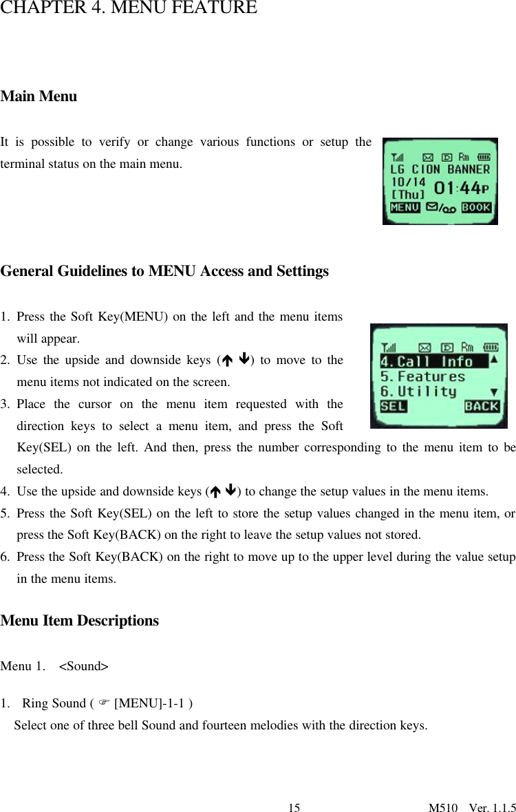 15                      M510  Ver. 1.1.5  CHAPTER 4. MENU FEATURE    Main Menu  It is possible to verify or change various functions or setup the terminal status on the main menu.      General Guidelines to MENU Access and Settings  1. Press the Soft Key(MENU) on the left and the menu items will appear.  2. Use the upside and downside keys (é ê) to move to the menu items not indicated on the screen. 3. Place the cursor on the menu item requested with the direction keys to select a menu item, and press the Soft Key(SEL) on the left. And then, press the number corresponding to the menu item to be selected.   4. Use the upside and downside keys (é ê) to change the setup values in the menu items.  5. Press the Soft Key(SEL) on the left to store the setup values changed in the menu item, or press the Soft Key(BACK) on the right to leave the setup values not stored.   6. Press the Soft Key(BACK) on the right to move up to the upper level during the value setup in the menu items.   Menu Item Descriptions  Menu 1.  &lt;Sound&gt;   1. Ring Sound ( F [MENU]-1-1 ) Select one of three bell Sound and fourteen melodies with the direction keys.    