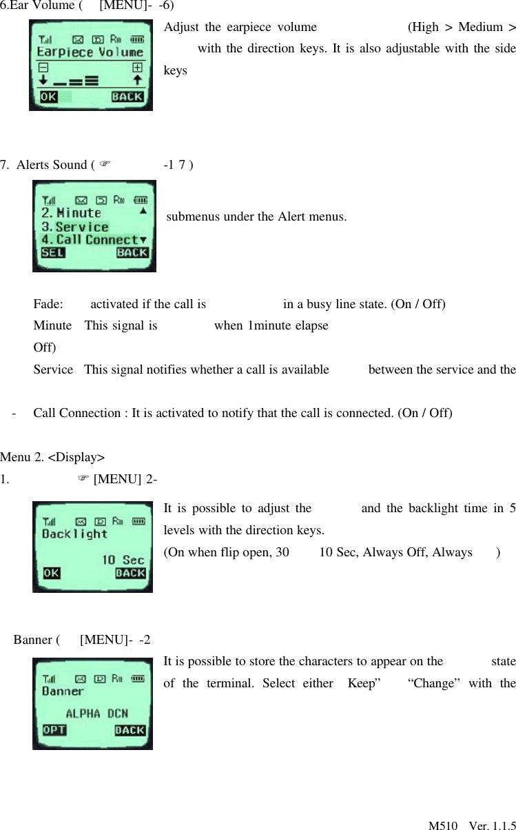                       M510  Ver. 1.1.56.Ear Volume (  [MENU]- -6)Adjust the earpiece volume (High &gt; Medium &gt;  with the direction keys. It is also adjustable with the side keys     7. Alerts Sound ( F-17 ) submenus under the Alert menus.    Fade: activated if the call is   in a busy line state. (On / Off)  Minute   This signal is   when 1minute elapseOff)  Service   This signal notifies whether a call is available between the service and the  -Call Connection : It is activated to notify that the call is connected. (On / Off) Menu 2. &lt;Display&gt;1. F [MENU] 2- It is possible to adjust the   and the backlight time in 5 levels with the direction keys.  (On when flip open, 30   10 Sec, Always Off, Always   )    Banner (   [MENU]- -2 It is possible to store the characters to appear on the   state of the terminal. Select either  Keep”“Change” with the    