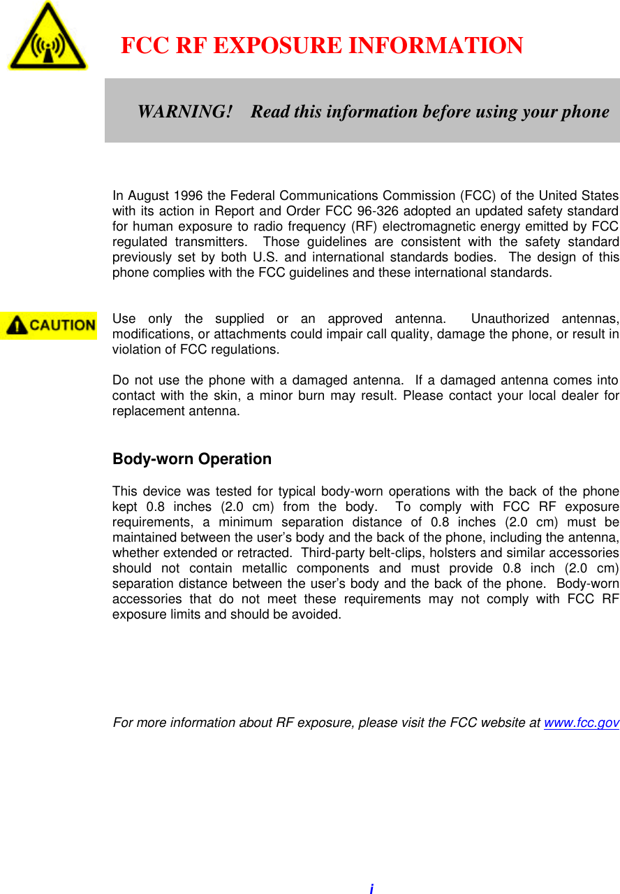   i       FCC RF EXPOSURE INFORMATION         In August 1996 the Federal Communications Commission (FCC) of the United States with its action in Report and Order FCC 96-326 adopted an updated safety standard for human exposure to radio frequency (RF) electromagnetic energy emitted by FCC regulated transmitters.  Those guidelines are consistent with the safety standard previously set by both U.S. and international standards bodies.  The design of this phone complies with the FCC guidelines and these international standards.   Use only the supplied or an approved antenna.  Unauthorized antennas, modifications, or attachments could impair call quality, damage the phone, or result in violation of FCC regulations.  Do not use the phone with a damaged antenna.  If a damaged antenna comes into contact with the skin, a minor burn may result. Please contact your local dealer for replacement antenna.   Body-worn Operation  This device was tested for typical body-worn operations with the back of the phone kept 0.8 inches (2.0 cm) from the body.  To comply with FCC RF exposure requirements, a minimum separation distance of 0.8 inches (2.0 cm) must be maintained between the user’s body and the back of the phone, including the antenna, whether extended or retracted.  Third-party belt-clips, holsters and similar accessories should not contain metallic components and must provide 0.8 inch (2.0 cm) separation distance between the user’s body and the back of the phone.  Body-worn accessories that do not meet these requirements may not comply with FCC RF exposure limits and should be avoided.       For more information about RF exposure, please visit the FCC website at www.fcc.gov    WARNING!    Read this information before using your phone  