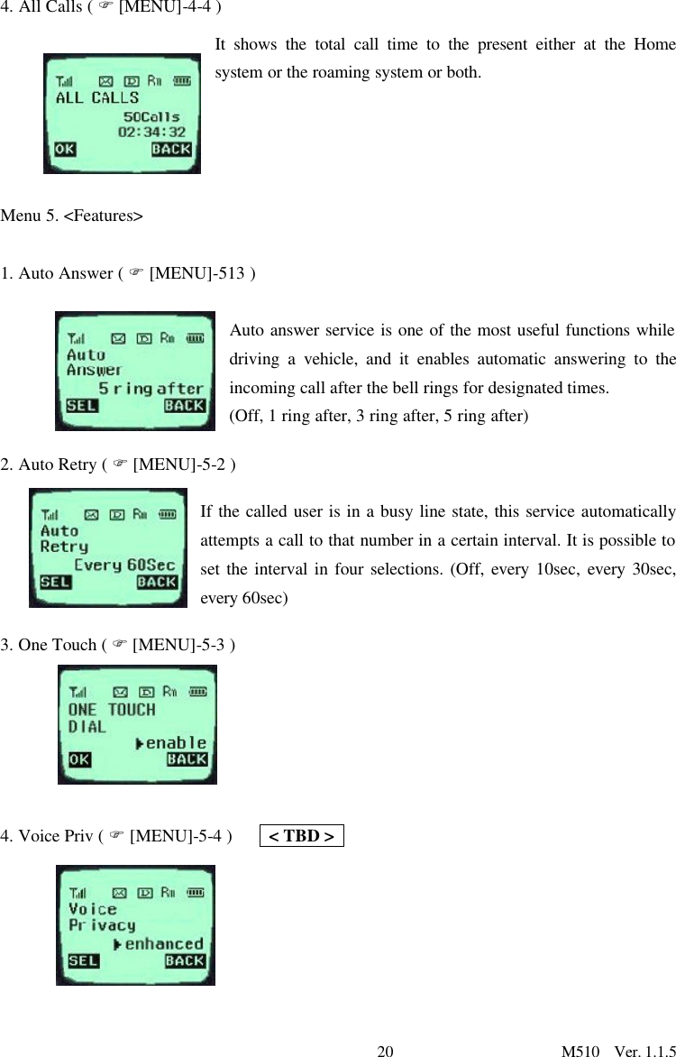 20                      M510  Ver. 1.1.5  4. All Calls ( F [MENU]-4-4 ) It shows the total call time to the present either at the Home system or the roaming system or both.       Menu 5. &lt;Features&gt;  1. Auto Answer ( F [MENU]-513 )  Auto answer service is one of the most useful functions while driving a vehicle, and it enables automatic answering to the incoming call after the bell rings for designated times.   (Off, 1 ring after, 3 ring after, 5 ring after) 2. Auto Retry ( F [MENU]-5-2 ) If the called user is in a busy line state, this service automatically attempts a call to that number in a certain interval. It is possible to set the interval in four selections. (Off, every 10sec, every 30sec, every 60sec)   3. One Touch ( F [MENU]-5-3 )    4. Voice Priv ( F [MENU]-5-4 )    &lt; TBD &gt;      