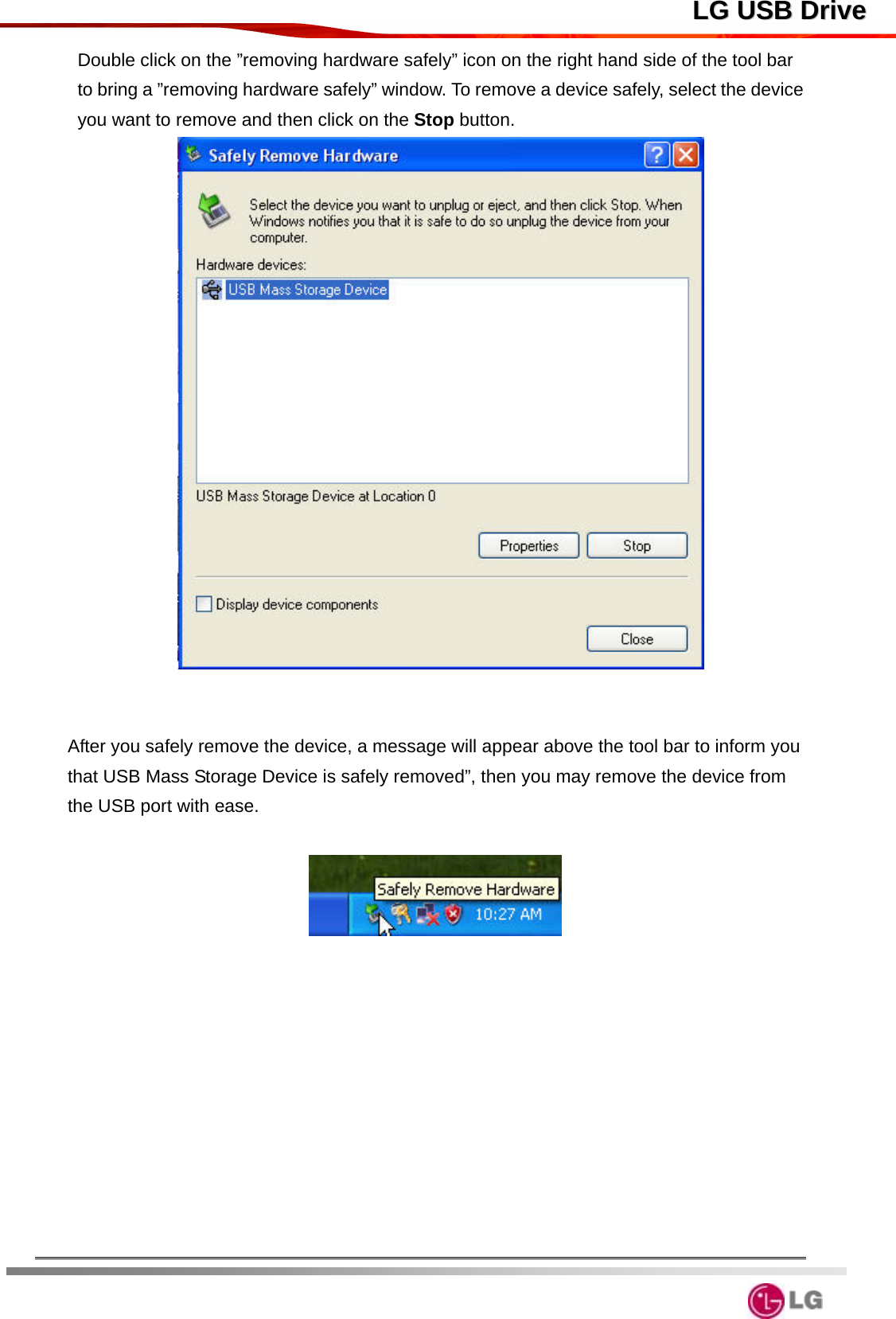  LLGG  UUSSBB  DDrriivveeDouble click on the ”removing hardware safely” icon on the right hand side of the tool bar to bring a ”removing hardware safely” window. To remove a device safely, select the device you want to remove and then click on the Stop button.    After you safely remove the device, a message will appear above the tool bar to inform you that USB Mass Storage Device is safely removed”, then you may remove the device from the USB port with ease.         