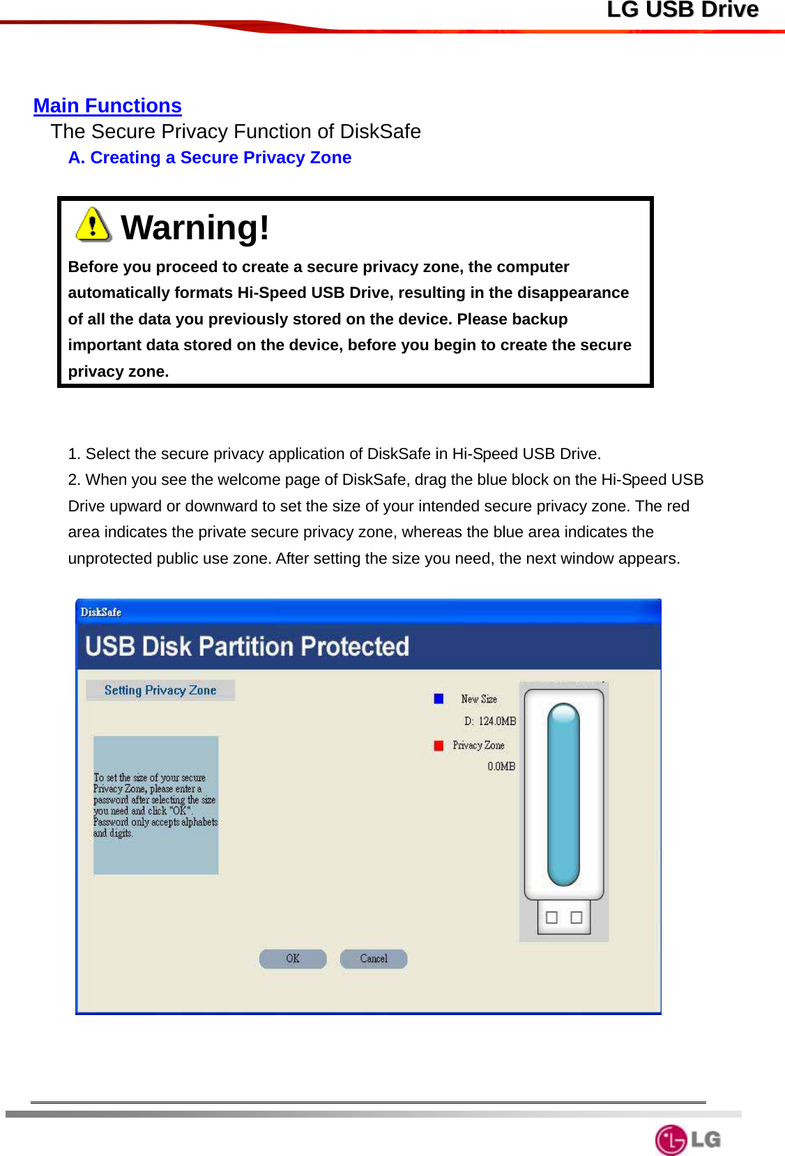  LLGG  UUSSBB  DDrriivvee  Main Functions The Secure Privacy Function of DiskSafe A. Creating a Secure Privacy Zone     Warning!                                      Before you proceed to create a secure privacy zone, the computer automatically formats Hi-Speed USB Drive, resulting in the disappearance of all the data you previously stored on the device. Please backup important data stored on the device, before you begin to create the secure privacy zone.   1. Select the secure privacy application of DiskSafe in Hi-Speed USB Drive.  2. When you see the welcome page of DiskSafe, drag the blue block on the Hi-Speed USB Drive upward or downward to set the size of your intended secure privacy zone. The red area indicates the private secure privacy zone, whereas the blue area indicates the unprotected public use zone. After setting the size you need, the next window appears.        