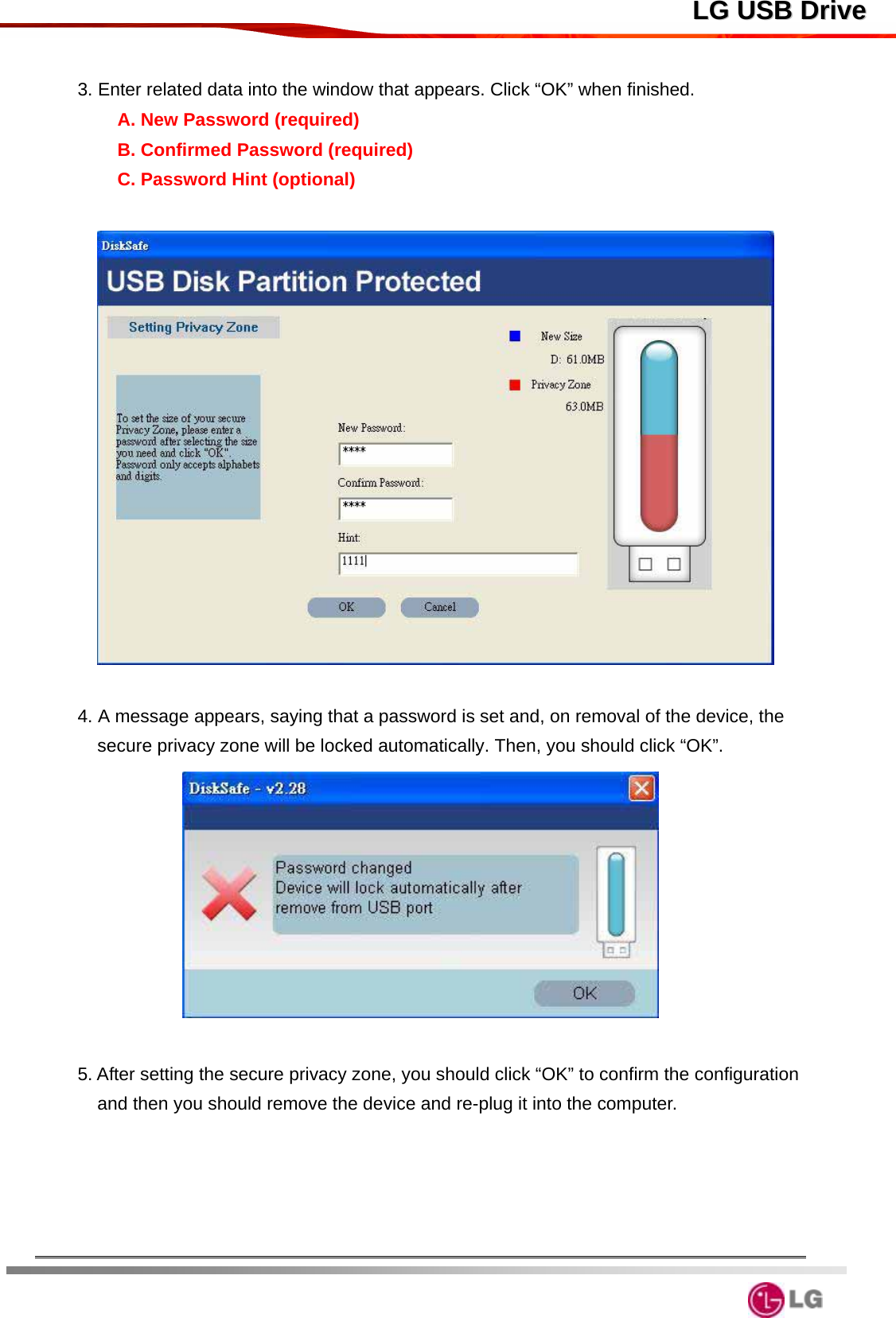  LLGG  UUSSBB  DDrriivvee 3. Enter related data into the window that appears. Click “OK” when finished. A. New Password (required) B. Confirmed Password (required) C. Password Hint (optional)    4. A message appears, saying that a password is set and, on removal of the device, the secure privacy zone will be locked automatically. Then, you should click “OK”.      5. After setting the secure privacy zone, you should click “OK” to confirm the configuration and then you should remove the device and re-plug it into the computer.        