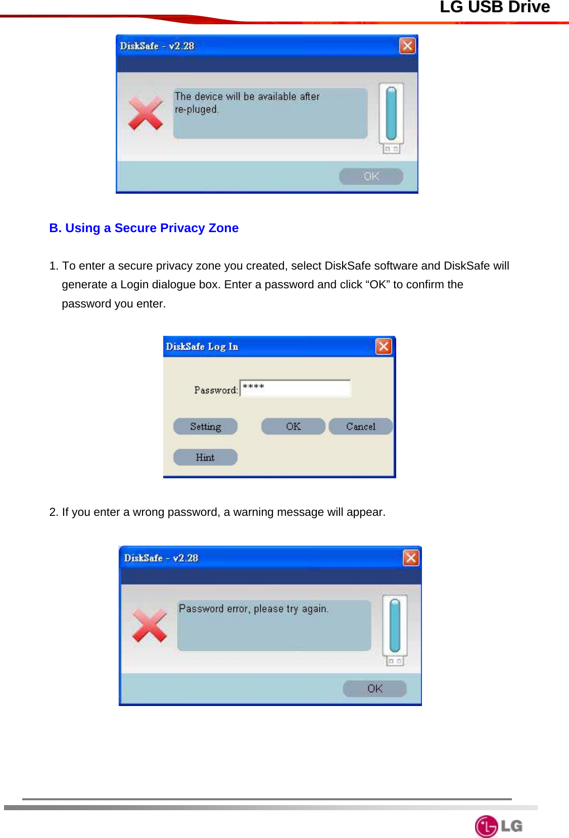  LLGG  UUSSBB  DDrriivvee  B. Using a Secure Privacy Zone  1. To enter a secure privacy zone you created, select DiskSafe software and DiskSafe will generate a Login dialogue box. Enter a password and click “OK” to confirm the password you enter.        2. If you enter a wrong password, a warning message will appear.         