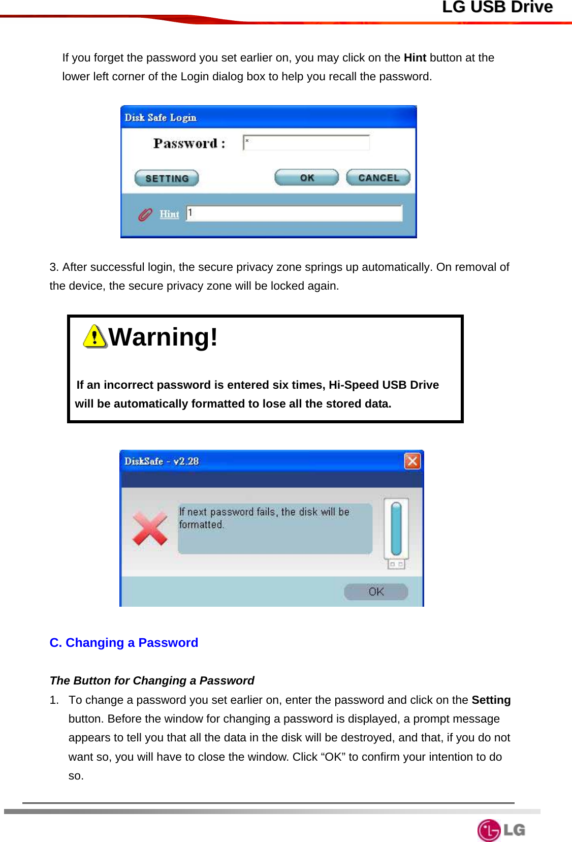  LLGG  UUSSBB  DDrriivvee If you forget the password you set earlier on, you may click on the Hint button at the lower left corner of the Login dialog box to help you recall the password.        3. After successful login, the secure privacy zone springs up automatically. On removal of the device, the secure privacy zone will be locked again.     Warning!                     If an incorrect password is entered six times, Hi-Speed USB Drive will be automatically formatted to lose all the stored data.    C. Changing a Password  The Button for Changing a Password 1.  To change a password you set earlier on, enter the password and click on the Setting button. Before the window for changing a password is displayed, a prompt message appears to tell you that all the data in the disk will be destroyed, and that, if you do not want so, you will have to close the window. Click “OK” to confirm your intention to do so.   