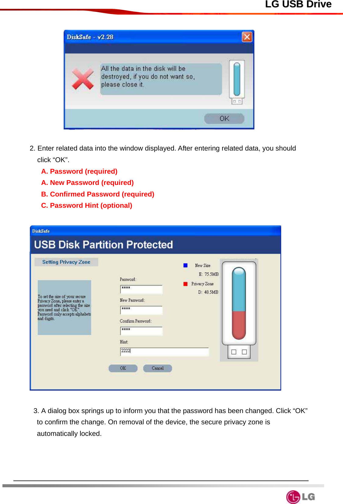  LLGG  UUSSBB  DDrriivvee                 2. Enter related data into the window displayed. After entering related data, you should click “OK”. A. Password (required) A. New Password (required) B. Confirmed Password (required) C. Password Hint (optional)    3. A dialog box springs up to inform you that the password has been changed. Click “OK” to confirm the change. On removal of the device, the secure privacy zone is automatically locked.        