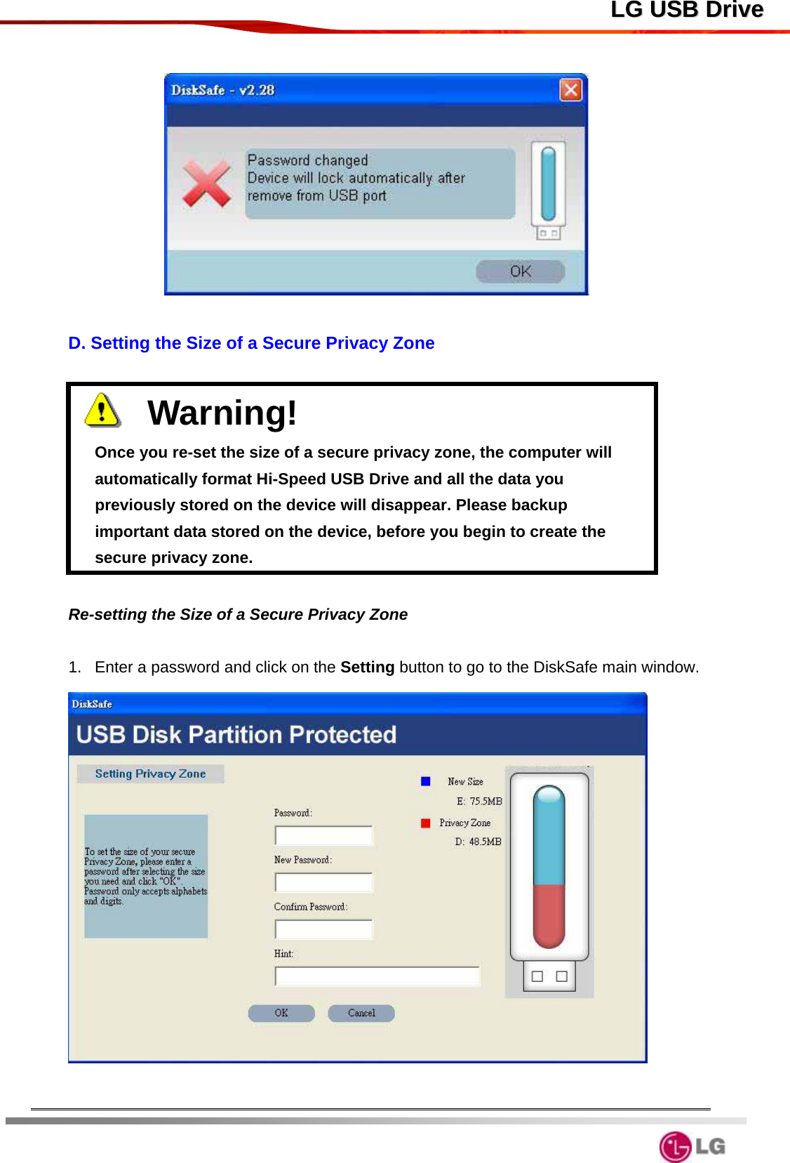  LLGG  UUSSBB  DDrriivvee   D. Setting the Size of a Secure Privacy Zone      Warning!                               Once you re-set the size of a secure privacy zone, the computer will automatically format Hi-Speed USB Drive and all the data you previously stored on the device will disappear. Please backup important data stored on the device, before you begin to create the secure privacy zone.    Re-setting the Size of a Secure Privacy Zone  1.  Enter a password and click on the Setting button to go to the DiskSafe main window.     