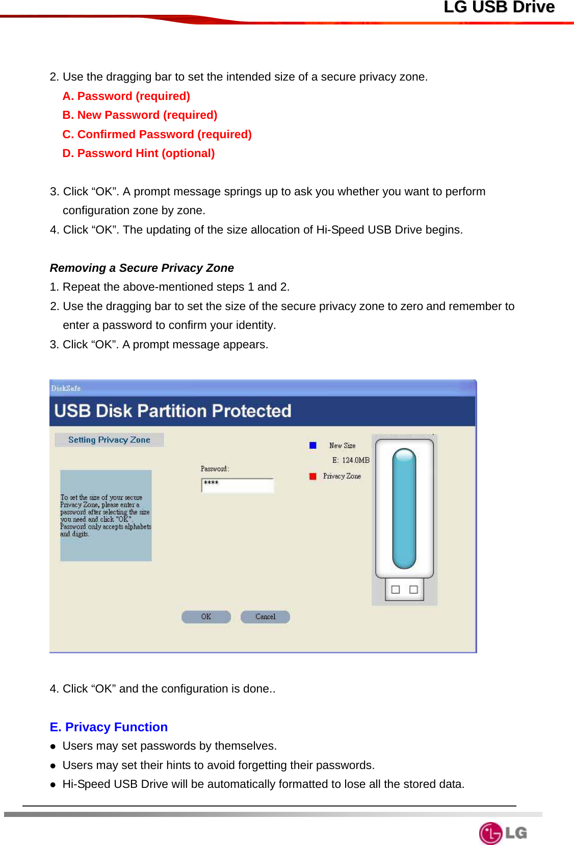  LLGG  UUSSBB  DDrriivvee  2. Use the dragging bar to set the intended size of a secure privacy zone. A. Password (required) B. New Password (required) C. Confirmed Password (required) D. Password Hint (optional)  3. Click “OK”. A prompt message springs up to ask you whether you want to perform configuration zone by zone. 4. Click “OK”. The updating of the size allocation of Hi-Speed USB Drive begins.  Removing a Secure Privacy Zone 1. Repeat the above-mentioned steps 1 and 2.     2. Use the dragging bar to set the size of the secure privacy zone to zero and remember to enter a password to confirm your identity.     3. Click “OK”. A prompt message appears.    4. Click “OK” and the configuration is done..    E. Privacy Function  Users may set passwords by themselves.        Users may set their hints to avoid forgetting their passwords.  Hi-Speed USB Drive will be automatically formatted to lose all the stored data.   