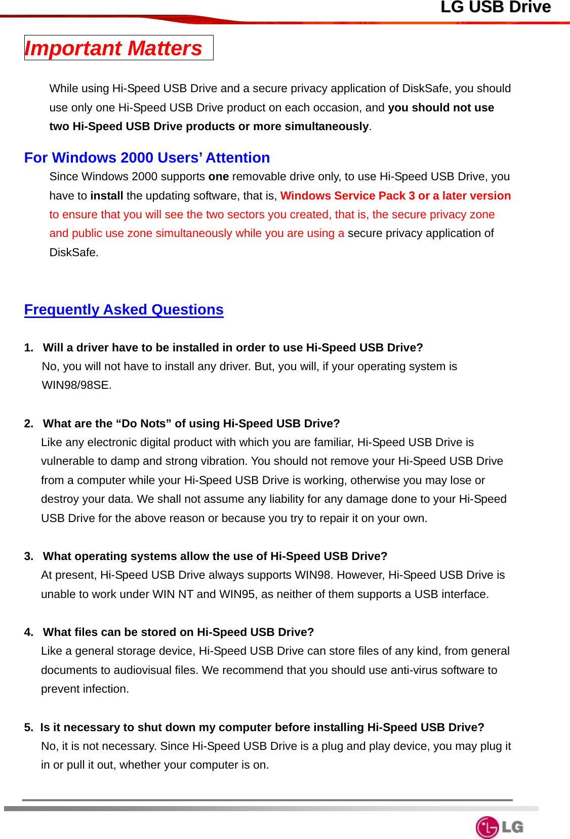  LLGG  UUSSBB  DDrriivveeImportant Matters    While using Hi-Speed USB Drive and a secure privacy application of DiskSafe, you should use only one Hi-Speed USB Drive product on each occasion, and you should not use two Hi-Speed USB Drive products or more simultaneously.   For Windows 2000 Users’ Attention Since Windows 2000 supports one removable drive only, to use Hi-Speed USB Drive, you have to install the updating software, that is, Windows Service Pack 3 or a later version to ensure that you will see the two sectors you created, that is, the secure privacy zone and public use zone simultaneously while you are using a secure privacy application of DiskSafe.     Frequently Asked Questions  1.  Will a driver have to be installed in order to use Hi-Speed USB Drive? No, you will not have to install any driver. But, you will, if your operating system is WIN98/98SE.  2.  What are the “Do Nots” of using Hi-Speed USB Drive? Like any electronic digital product with which you are familiar, Hi-Speed USB Drive is vulnerable to damp and strong vibration. You should not remove your Hi-Speed USB Drive from a computer while your Hi-Speed USB Drive is working, otherwise you may lose or destroy your data. We shall not assume any liability for any damage done to your Hi-Speed USB Drive for the above reason or because you try to repair it on your own.  3.  What operating systems allow the use of Hi-Speed USB Drive? At present, Hi-Speed USB Drive always supports WIN98. However, Hi-Speed USB Drive is unable to work under WIN NT and WIN95, as neither of them supports a USB interface.  4.  What files can be stored on Hi-Speed USB Drive? Like a general storage device, Hi-Speed USB Drive can store files of any kind, from general documents to audiovisual files. We recommend that you should use anti-virus software to prevent infection.  5.  Is it necessary to shut down my computer before installing Hi-Speed USB Drive? No, it is not necessary. Since Hi-Speed USB Drive is a plug and play device, you may plug it in or pull it out, whether your computer is on.    