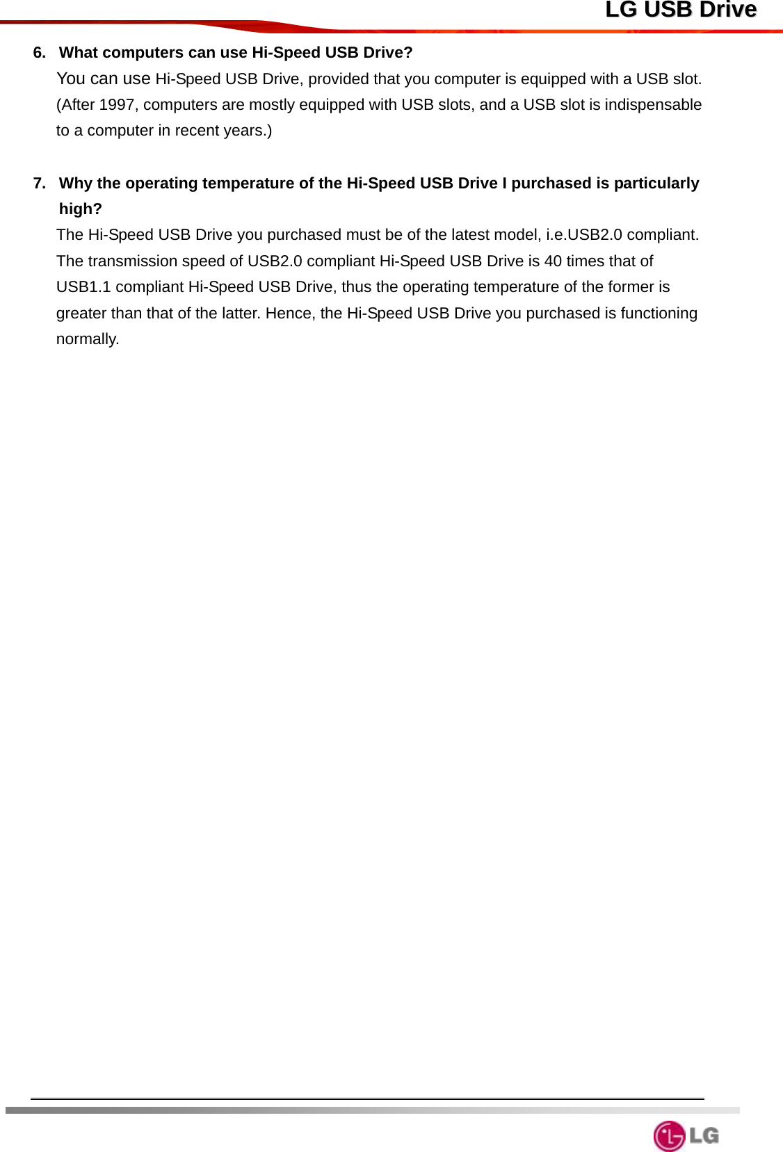  LLGG  UUSSBB  DDrriivvee6.  What computers can use Hi-Speed USB Drive? You can use Hi-Speed USB Drive, provided that you computer is equipped with a USB slot. (After 1997, computers are mostly equipped with USB slots, and a USB slot is indispensable to a computer in recent years.)  7.  Why the operating temperature of the Hi-Speed USB Drive I purchased is particularly high? The Hi-Speed USB Drive you purchased must be of the latest model, i.e.USB2.0 compliant. The transmission speed of USB2.0 compliant Hi-Speed USB Drive is 40 times that of USB1.1 compliant Hi-Speed USB Drive, thus the operating temperature of the former is greater than that of the latter. Hence, the Hi-Speed USB Drive you purchased is functioning normally.    