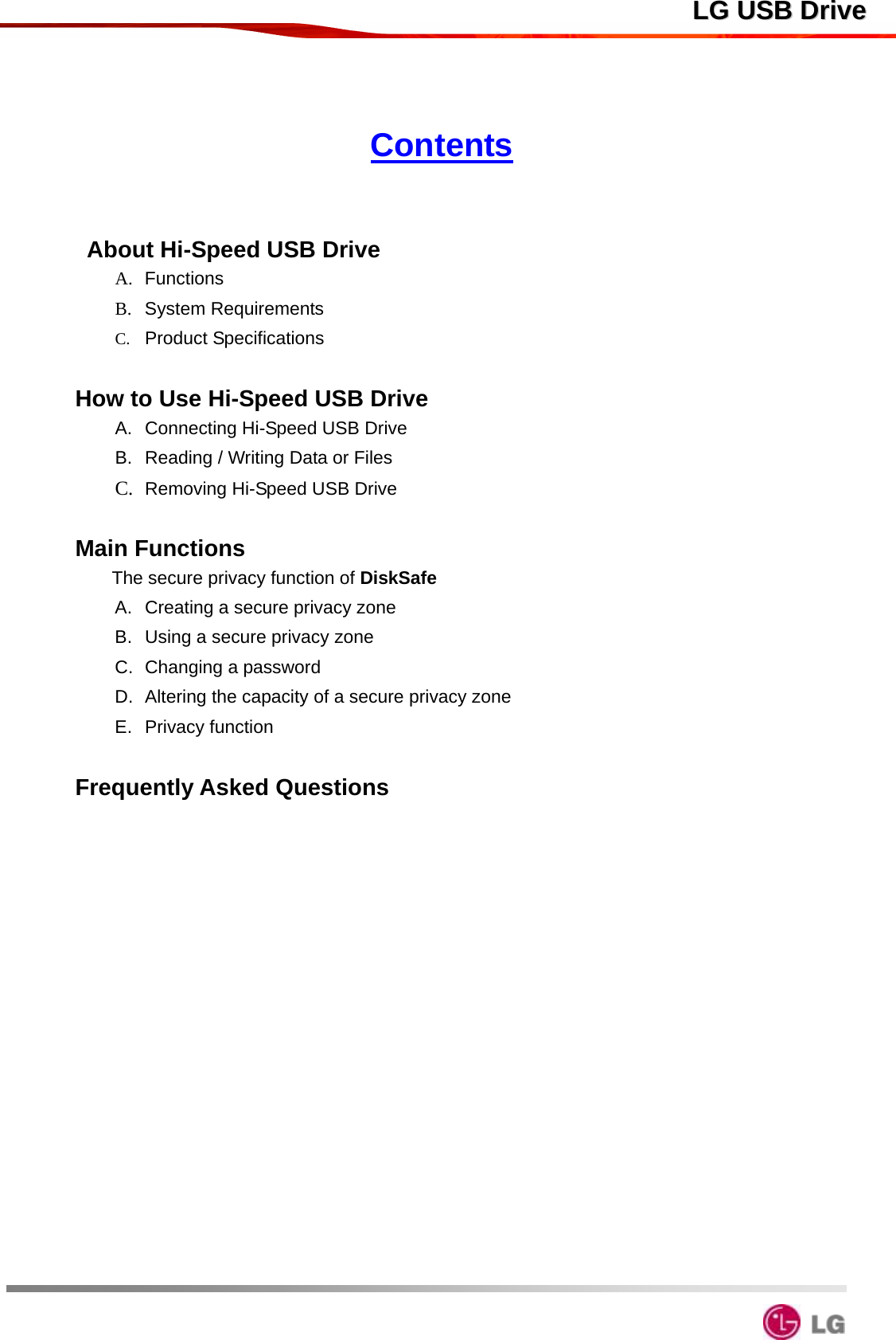  LLGG  UUSSBB  DDrriivvee Contents    About Hi-Speed USB Drive                                             A.  Functions                                                                B.  System Requirements                                                     C.  Product Specifications                                                     How to Use Hi-Speed USB Drive                                  A.  Connecting Hi-Speed USB Drive                                     B.  Reading / Writing Data or Files                                         C.  Removing Hi-Speed USB Drive                                            Main Functions                                                    The secure privacy function of DiskSafe                             A.  Creating a secure privacy zone                   B.  Using a secure privacy zone               C. Changing a password                                                       D. Altering the capacity of a secure privacy zone                                E.  Privacy function                                 Frequently Asked Questions                 