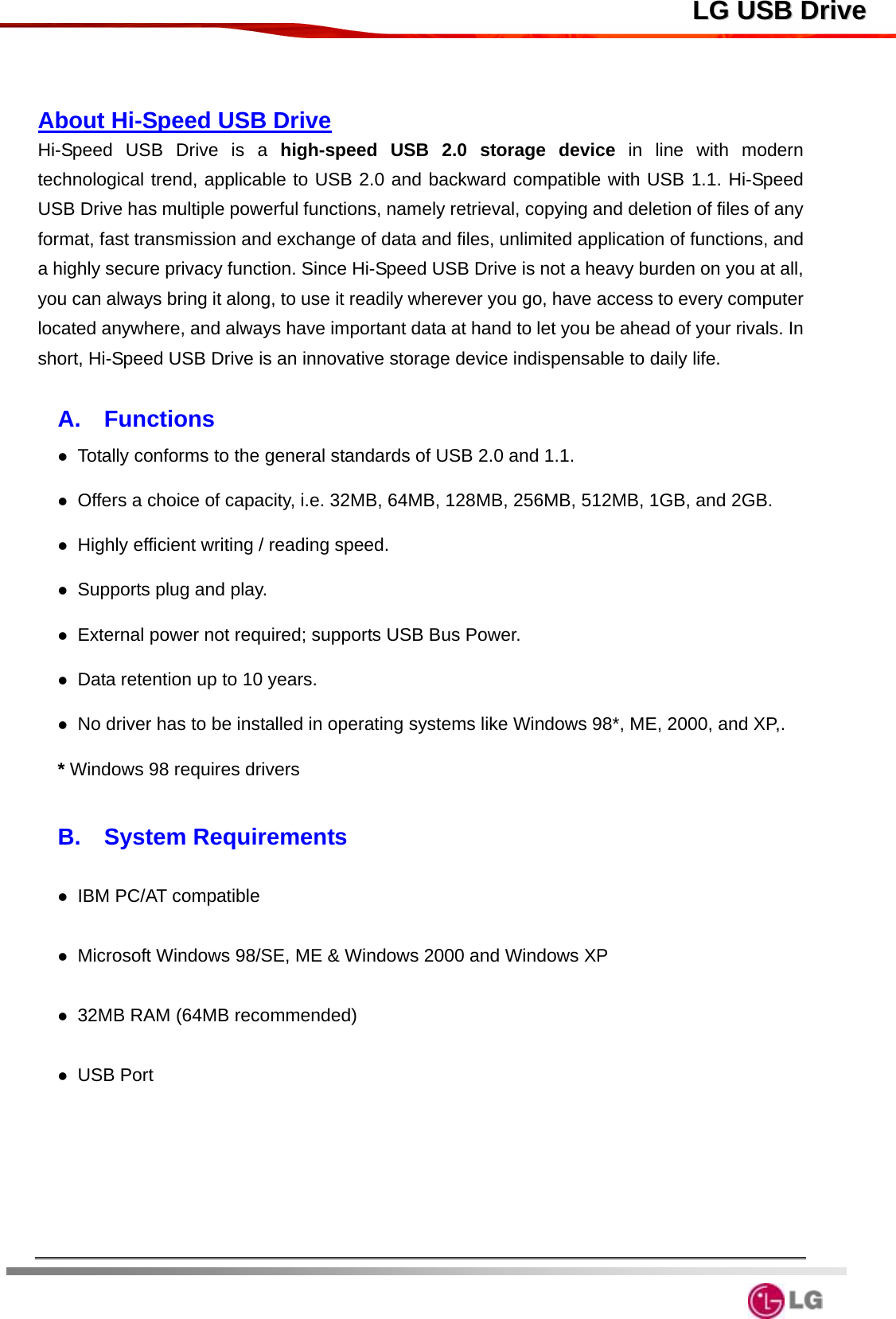  LLGG  UUSSBB  DDrriivvee  About Hi-Speed USB Drive Hi-Speed USB Drive is a high-speed USB 2.0 storage device in line with modern technological trend, applicable to USB 2.0 and backward compatible with USB 1.1. Hi-Speed USB Drive has multiple powerful functions, namely retrieval, copying and deletion of files of any format, fast transmission and exchange of data and files, unlimited application of functions, and a highly secure privacy function. Since Hi-Speed USB Drive is not a heavy burden on you at all, you can always bring it along, to use it readily wherever you go, have access to every computer located anywhere, and always have important data at hand to let you be ahead of your rivals. In short, Hi-Speed USB Drive is an innovative storage device indispensable to daily life.  A.  Functions  Totally conforms to the general standards of USB 2.0 and 1.1.  Offers a choice of capacity, i.e. 32MB, 64MB, 128MB, 256MB, 512MB, 1GB, and 2GB.  Highly efficient writing / reading speed.  Supports plug and play.  External power not required; supports USB Bus Power.  Data retention up to 10 years.  No driver has to be installed in operating systems like Windows 98*, ME, 2000, and XP,.   * Windows 98 requires drivers  B.  System Requirements   IBM PC/AT compatible   Microsoft Windows 98/SE, ME &amp; Windows 2000 and Windows XP     32MB RAM (64MB recommended)   USB Port        