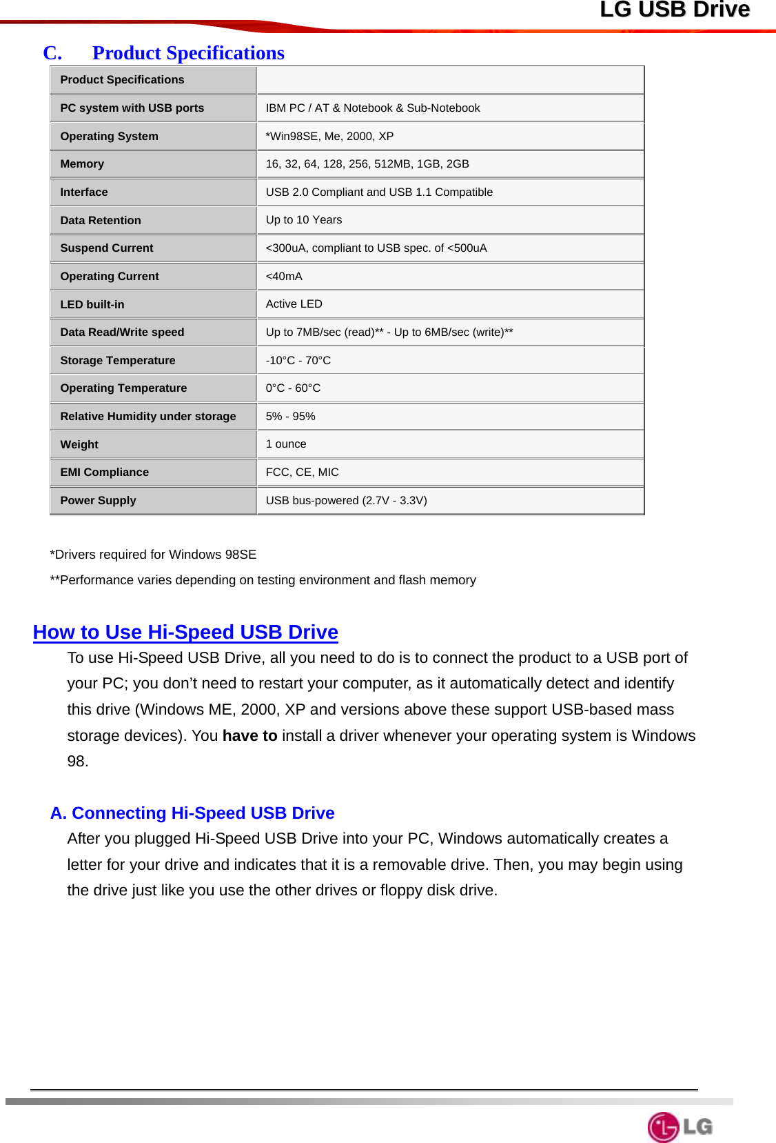  LLGG  UUSSBB  DDrriivveeC.   Product Specifications Product Specifications    PC system with USB ports IBM PC / AT &amp; Notebook &amp; Sub-Notebook Operating System *Win98SE, Me, 2000, XP   Memory 16, 32, 64, 128, 256, 512MB, 1GB, 2GB Interface USB 2.0 Compliant and USB 1.1 Compatible Data Retention Up to 10 Years Suspend Current &lt;300uA, compliant to USB spec. of &lt;500uA Operating Current &lt;40mA LED built-in Active LED Data Read/Write speed Up to 7MB/sec (read)** - Up to 6MB/sec (write)** Storage Temperature -10°C - 70°C Operating Temperature 0°C - 60°C Relative Humidity under storage 5% - 95% Weight 1 ounce EMI Compliance FCC, CE, MIC Power Supply USB bus-powered (2.7V - 3.3V)  *Drivers required for Windows 98SE **Performance varies depending on testing environment and flash memory  How to Use Hi-Speed USB Drive To use Hi-Speed USB Drive, all you need to do is to connect the product to a USB port of your PC; you don’t need to restart your computer, as it automatically detect and identify this drive (Windows ME, 2000, XP and versions above these support USB-based mass storage devices). You have to install a driver whenever your operating system is Windows 98.  A. Connecting Hi-Speed USB Drive After you plugged Hi-Speed USB Drive into your PC, Windows automatically creates a letter for your drive and indicates that it is a removable drive. Then, you may begin using the drive just like you use the other drives or floppy disk drive.        