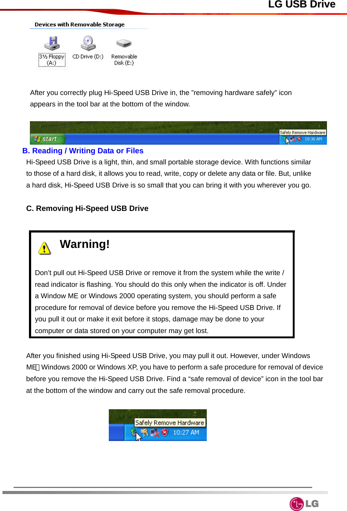  LLGG  UUSSBB  DDrriivvee  After you correctly plug Hi-Speed USB Drive in, the ”removing hardware safely” icon appears in the tool bar at the bottom of the window.   B. Reading / Writing Data or Files Hi-Speed USB Drive is a light, thin, and small portable storage device. With functions similar to those of a hard disk, it allows you to read, write, copy or delete any data or file. But, unlike a hard disk, Hi-Speed USB Drive is so small that you can bring it with you wherever you go.  C. Removing Hi-Speed USB Drive  Warning!   Don’t pull out Hi-Speed USB Drive or remove it from the system while the write / read indicator is flashing. You should do this only when the indicator is off. Under a Window ME or Windows 2000 operating system, you should perform a safe procedure for removal of device before you remove the Hi-Speed USB Drive. If you pull it out or make it exit before it stops, damage may be done to your computer or data stored on your computer may get lost.    After you finished using Hi-Speed USB Drive, you may pull it out. However, under Windows ME、Windows 2000 or Windows XP, you have to perform a safe procedure for removal of device before you remove the Hi-Speed USB Drive. Find a “safe removal of device” icon in the tool bar at the bottom of the window and carry out the safe removal procedure.           