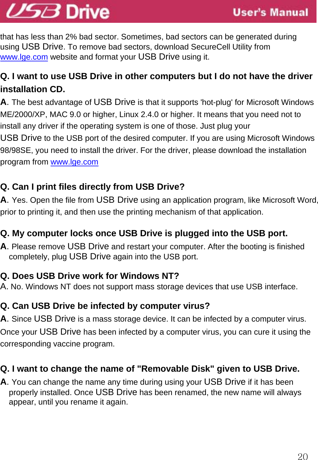  20  that has less than 2% bad sector. Sometimes, bad sectors can be generated during using USB Drive. To remove bad sectors, download SecureCell Utility from www.lge.com website and format your USB Drive using it.  Q. I want to use USB Drive in other computers but I do not have the driver installation CD. A. The best advantage of USB Drive is that it supports &apos;hot-plug&apos; for Microsoft Windows ME/2000/XP, MAC 9.0 or higher, Linux 2.4.0 or higher. It means that you need not to install any driver if the operating system is one of those. Just plug your   USB Drive to the USB port of the desired computer. If you are using Microsoft Windows 98/98SE, you need to install the driver. For the driver, please download the installation program from www.lge.com   Q. Can I print files directly from USB Drive? A. Yes. Open the file from USB Drive using an application program, like Microsoft Word, prior to printing it, and then use the printing mechanism of that application.  Q. My computer locks once USB Drive is plugged into the USB port. A. Please remove USB Drive and restart your computer. After the booting is finished completely, plug USB Drive again into the USB port.  Q. Does USB Drive work for Windows NT? A. No. Windows NT does not support mass storage devices that use USB interface.  Q. Can USB Drive be infected by computer virus? A. Since USB Drive is a mass storage device. It can be infected by a computer virus. Once your USB Drive has been infected by a computer virus, you can cure it using the corresponding vaccine program.  Q. I want to change the name of &quot;Removable Disk&quot; given to USB Drive. A. You can change the name any time during using your USB Drive if it has been properly installed. Once USB Drive has been renamed, the new name will always appear, until you rename it again.    