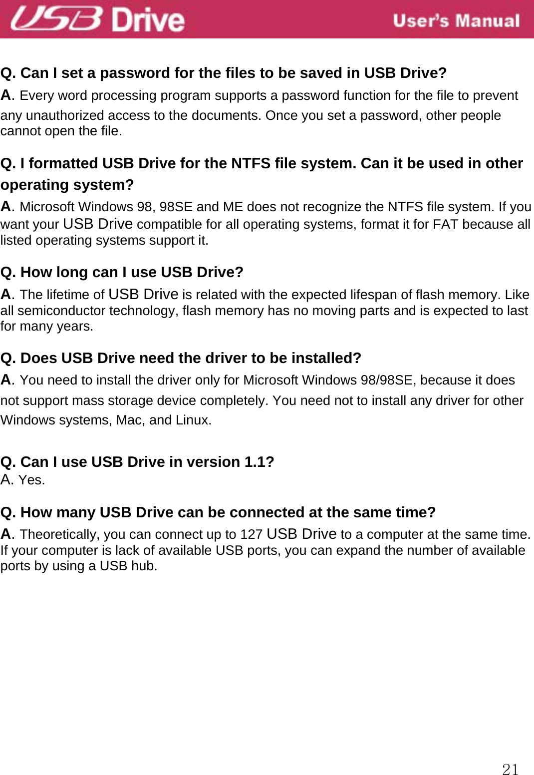  21  Q. Can I set a password for the files to be saved in USB Drive? A. Every word processing program supports a password function for the file to prevent   any unauthorized access to the documents. Once you set a password, other people cannot open the file.  Q. I formatted USB Drive for the NTFS file system. Can it be used in other operating system? A. Microsoft Windows 98, 98SE and ME does not recognize the NTFS file system. If you want your USB Drive compatible for all operating systems, format it for FAT because all listed operating systems support it.  Q. How long can I use USB Drive? A. The lifetime of USB Drive is related with the expected lifespan of flash memory. Like all semiconductor technology, flash memory has no moving parts and is expected to last for many years.  Q. Does USB Drive need the driver to be installed? A. You need to install the driver only for Microsoft Windows 98/98SE, because it does not support mass storage device completely. You need not to install any driver for other Windows systems, Mac, and Linux.  Q. Can I use USB Drive in version 1.1? A. Yes.  Q. How many USB Drive can be connected at the same time? A. Theoretically, you can connect up to 127 USB Drive to a computer at the same time. If your computer is lack of available USB ports, you can expand the number of available ports by using a USB hub.          