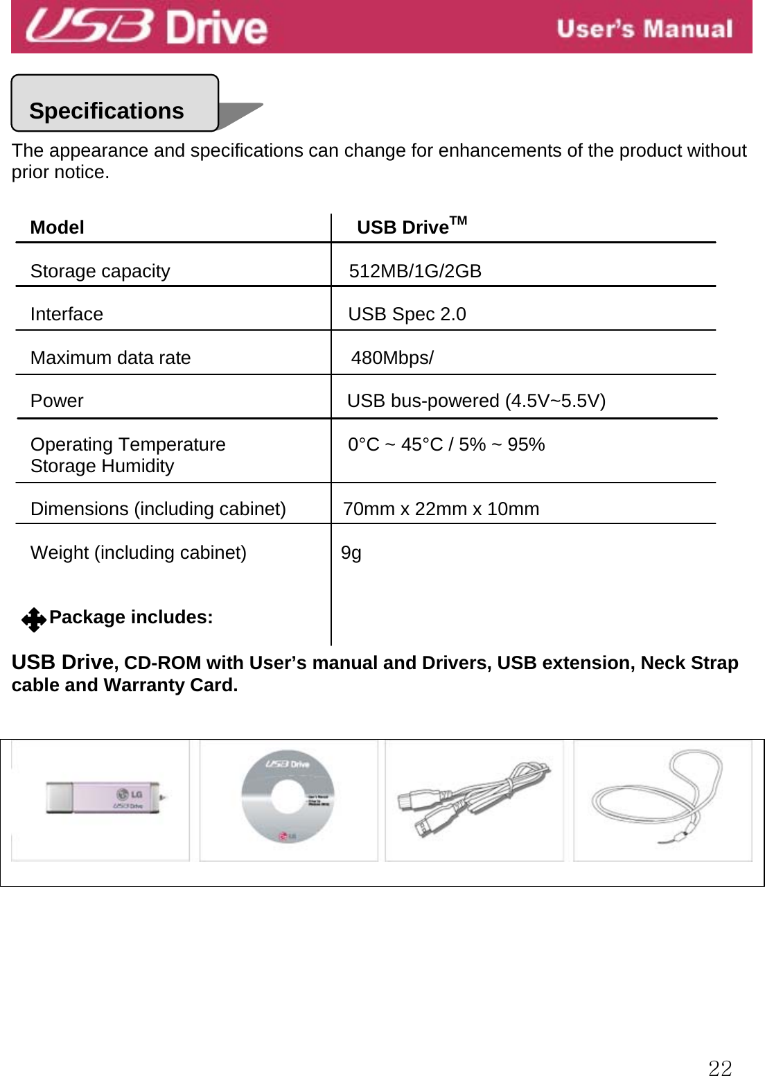  22     The appearance and specifications can change for enhancements of the product without prior notice.   Model                             USB DriveTM  Storage capacity                      512MB/1G/2GB Interface                          USB Spec 2.0  Maximum data rate                 480Mbps/  Power                            USB bus-powered (4.5V~5.5V)  Operating Temperature             0°C ~ 45°C / 5% ~ 95% Storage Humidity  Dimensions (including cabinet)            70mm x 22mm x 10mm     Weight (including cabinet)          9g   Package includes:  USB Drive, CD-ROM with User’s manual and Drivers, USB extension, Neck Strap cable and Warranty Card.    Specifications 