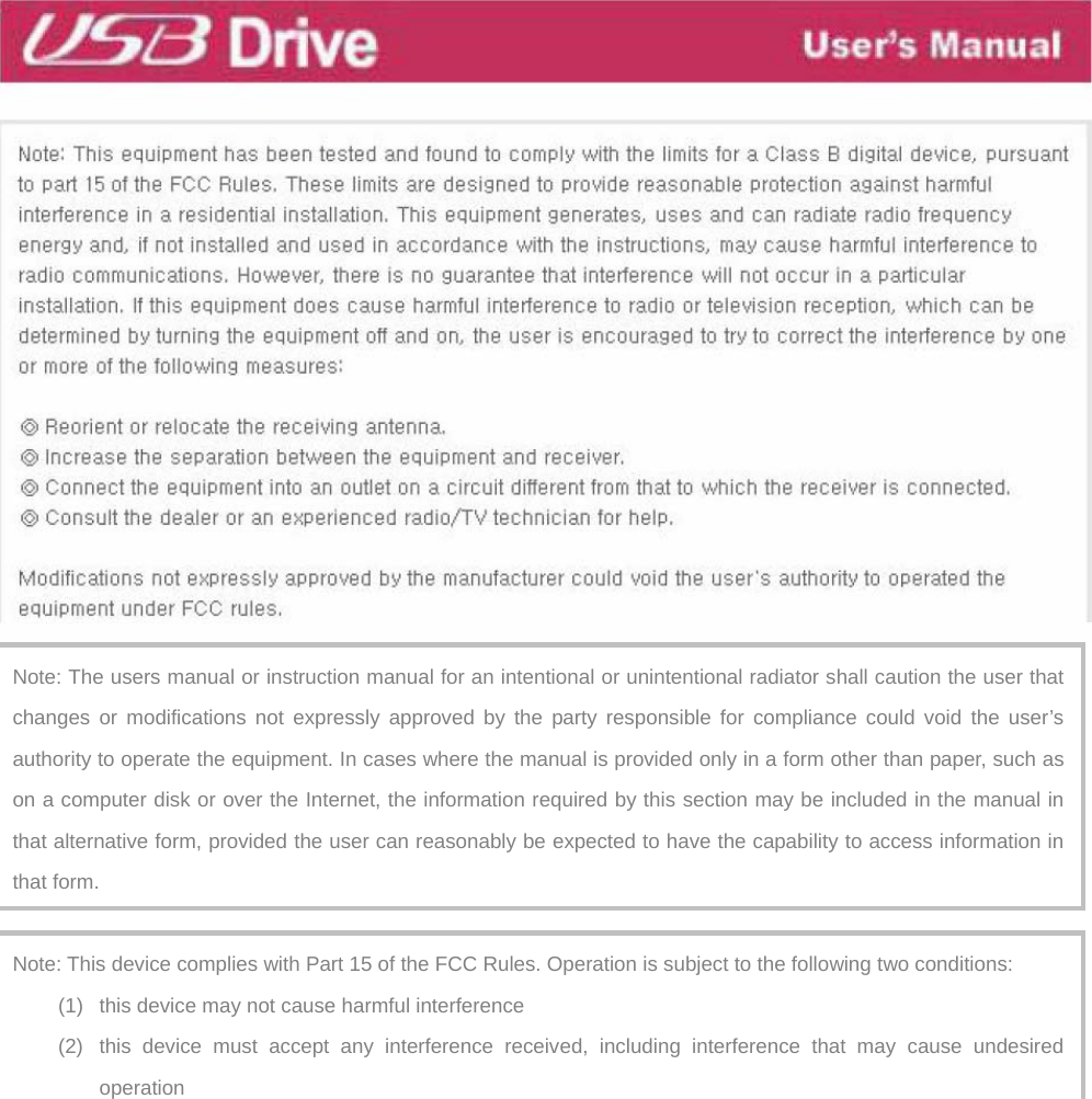  Note: The users manual or instruction manual for an intentional or unintentional radiator shall caution the user that changes or modifications not expressly approved by the party responsible for compliance could void the user’s authority to operate the equipment. In cases where the manual is provided only in a form other than paper, such as on a computer disk or over the Internet, the information required by this section may be included in the manual in that alternative form, provided the user can reasonably be expected to have the capability to access information in that form. Note: This device complies with Part 15 of the FCC Rules. Operation is subject to the following two conditions: (1)  this device may not cause harmful interference (2)  this device must accept any interference received, including interference that may cause undesired operation 