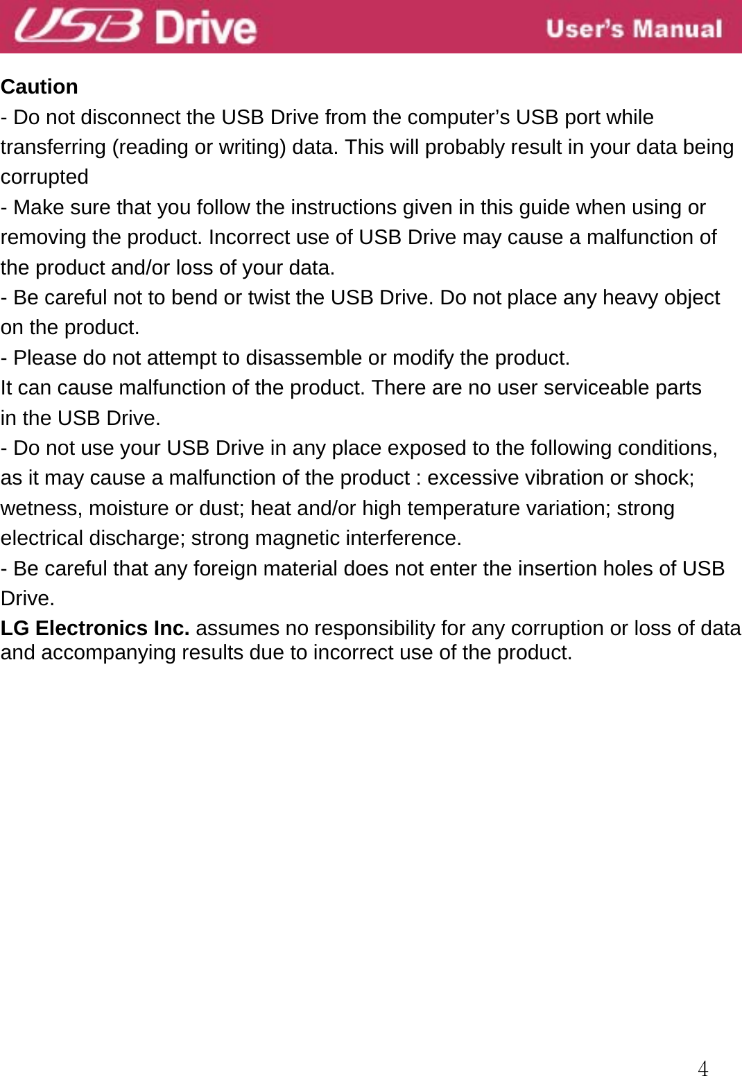  4  Caution - Do not disconnect the USB Drive from the computer’s USB port while transferring (reading or writing) data. This will probably result in your data being   corrupted  - Make sure that you follow the instructions given in this guide when using or removing the product. Incorrect use of USB Drive may cause a malfunction of the product and/or loss of your data. - Be careful not to bend or twist the USB Drive. Do not place any heavy object on the product. - Please do not attempt to disassemble or modify the product.   It can cause malfunction of the product. There are no user serviceable parts   in the USB Drive. - Do not use your USB Drive in any place exposed to the following conditions, as it may cause a malfunction of the product : excessive vibration or shock; wetness, moisture or dust; heat and/or high temperature variation; strong electrical discharge; strong magnetic interference. - Be careful that any foreign material does not enter the insertion holes of USB Drive. LG Electronics Inc. assumes no responsibility for any corruption or loss of data and accompanying results due to incorrect use of the product.                  