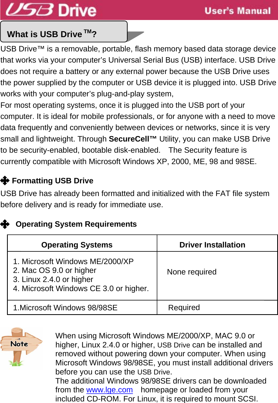  5    USB Drive™ is a removable, portable, flash memory based data storage device that works via your computer’s Universal Serial Bus (USB) interface. USB Drive does not require a battery or any external power because the USB Drive uses the power supplied by the computer or USB device it is plugged into. USB Drive works with your computer’s plug-and-play system,   For most operating systems, once it is plugged into the USB port of your computer. It is ideal for mobile professionals, or for anyone with a need to move data frequently and conveniently between devices or networks, since it is very small and lightweight. Through SecureCell™ Utility, you can make USB Drive to be security-enabled, bootable disk-enabled.  The Security feature is currently compatible with Microsoft Windows XP, 2000, ME, 98 and 98SE.  Formatting USB Drive  USB Drive has already been formatted and initialized with the FAT file system before delivery and is ready for immediate use.       Operating System Requirements                 What is USB Drive TM?  DriverInstallationOperating Systems1.Microsoft Windows 98/98SENone required 1. Microsoft Windows ME/2000/XP 2. Mac OS 9.0 or higher 3. Linux 2.4.0 or higher 4. Microsoft Windows CE 3.0 or higher. RequiredWhen using Microsoft Windows ME/2000/XP, MAC 9.0 or higher, Linux 2.4.0 or higher, USB Drive can be installed and removed without powering down your computer. When using Microsoft Windows 98/98SE, you must install additional drivers before you can use the USB Drive. The additional Windows 98/98SE drivers can be downloaded from the www.lge.com    homepage or loaded from your included CD-ROM. For Linux, it is required to mount SCSI.