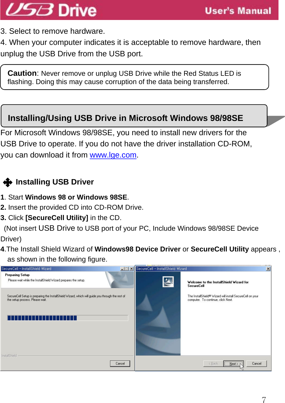  7  3. Select to remove hardware. 4. When your computer indicates it is acceptable to remove hardware, then unplug the USB Drive from the USB port.       For Microsoft Windows 98/98SE, you need to install new drivers for the   USB Drive to operate. If you do not have the driver installation CD-ROM,   you can download it from www.lge.com.   Installing USB Driver  1. Start Windows 98 or Windows 98SE. 2. Insert the provided CD into CD-ROM Drive. 3. Click [SecureCell Utility] in the CD.    (Not insert USB Drive to USB port of your PC, Include Windows 98/98SE Device Driver) 4.The Install Shield Wizard of Windows98 Device Driver or SecureCell Utility appears , as shown in the following figure.   Caution: Never remove or unplug USB Drive while the Red Status LED is flashing. Doing this may cause corruption of the data being transferred. Installing/Using USB Drive in Microsoft Windows 98/98SE 