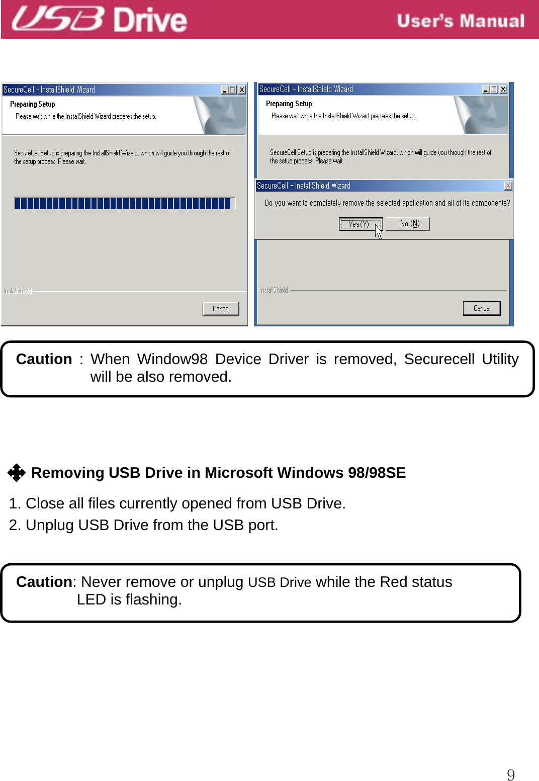  9              Removing USB Drive in Microsoft Windows 98/98SE  1. Close all files currently opened from USB Drive. 2. Unplug USB Drive from the USB port.           Caution: Never remove or unplug USB Drive while the Red status LED is flashing.  Caution : When Window98 Device Driver is removed, Securecell Utility will be also removed. 