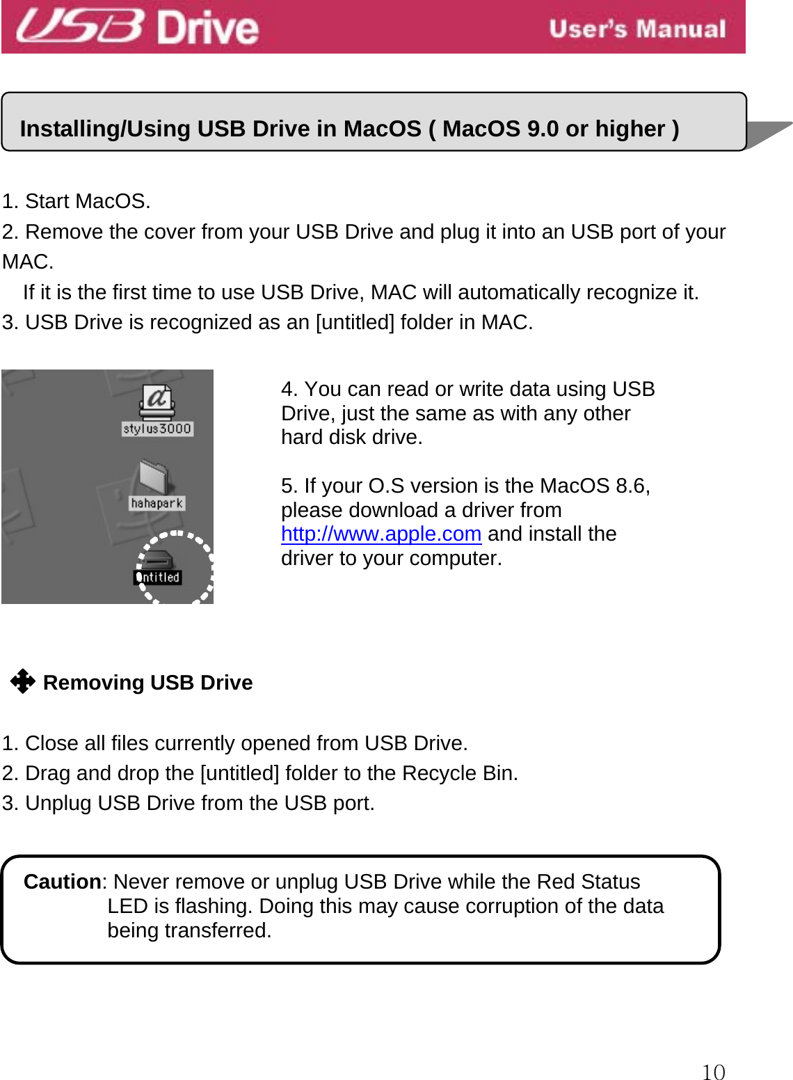  10      1. Start MacOS. 2. Remove the cover from your USB Drive and plug it into an USB port of your MAC. If it is the first time to use USB Drive, MAC will automatically recognize it. 3. USB Drive is recognized as an [untitled] folder in MAC.       Removing USB Drive  1. Close all files currently opened from USB Drive. 2. Drag and drop the [untitled] folder to the Recycle Bin. 3. Unplug USB Drive from the USB port.        Installing/Using USB Drive in MacOS ( MacOS 9.0 or higher )Caution: Never remove or unplug USB Drive while the Red Status   LED is flashing. Doing this may cause corruption of the data being transferred. 4. You can read or write data using USB Drive, just the same as with any other hard disk drive.  5. If your O.S version is the MacOS 8.6, please download a driver from   http://www.apple.com and install the driver to your computer. 