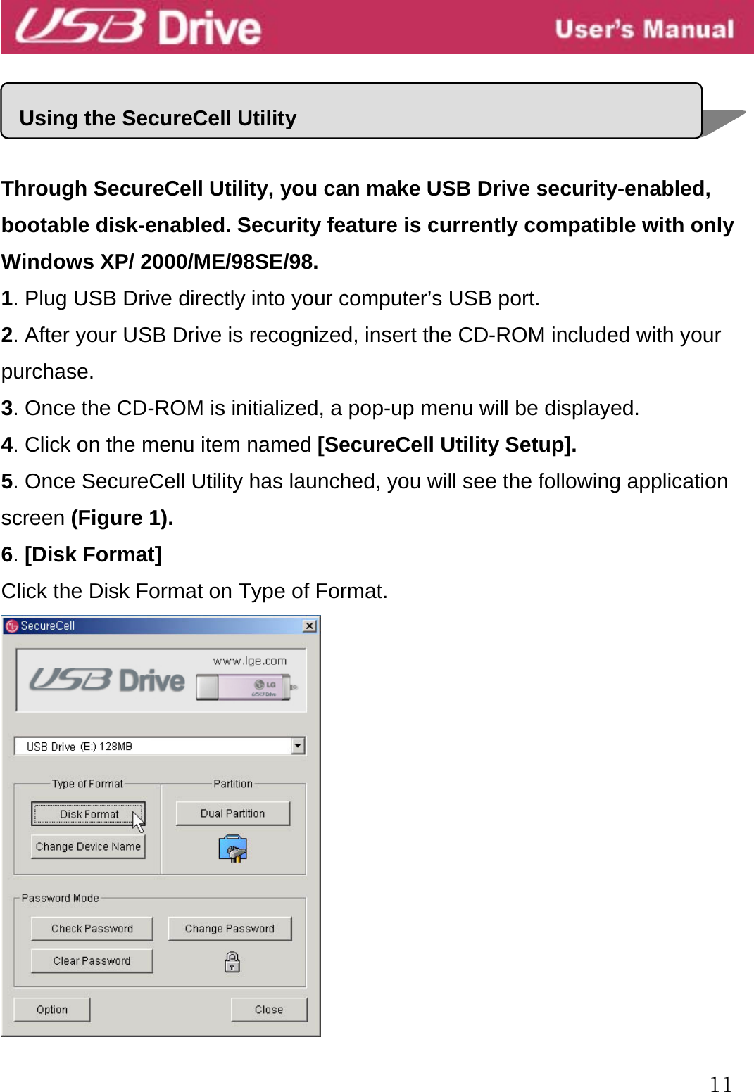  11     Through SecureCell Utility, you can make USB Drive security-enabled, bootable disk-enabled. Security feature is currently compatible with only Windows XP/ 2000/ME/98SE/98. 1. Plug USB Drive directly into your computer’s USB port. 2. After your USB Drive is recognized, insert the CD-ROM included with your purchase. 3. Once the CD-ROM is initialized, a pop-up menu will be displayed. 4. Click on the menu item named [SecureCell Utility Setup]. 5. Once SecureCell Utility has launched, you will see the following application screen (Figure 1). 6. [Disk Format]   Click the Disk Format on Type of Format.    Using the SecureCell Utility 