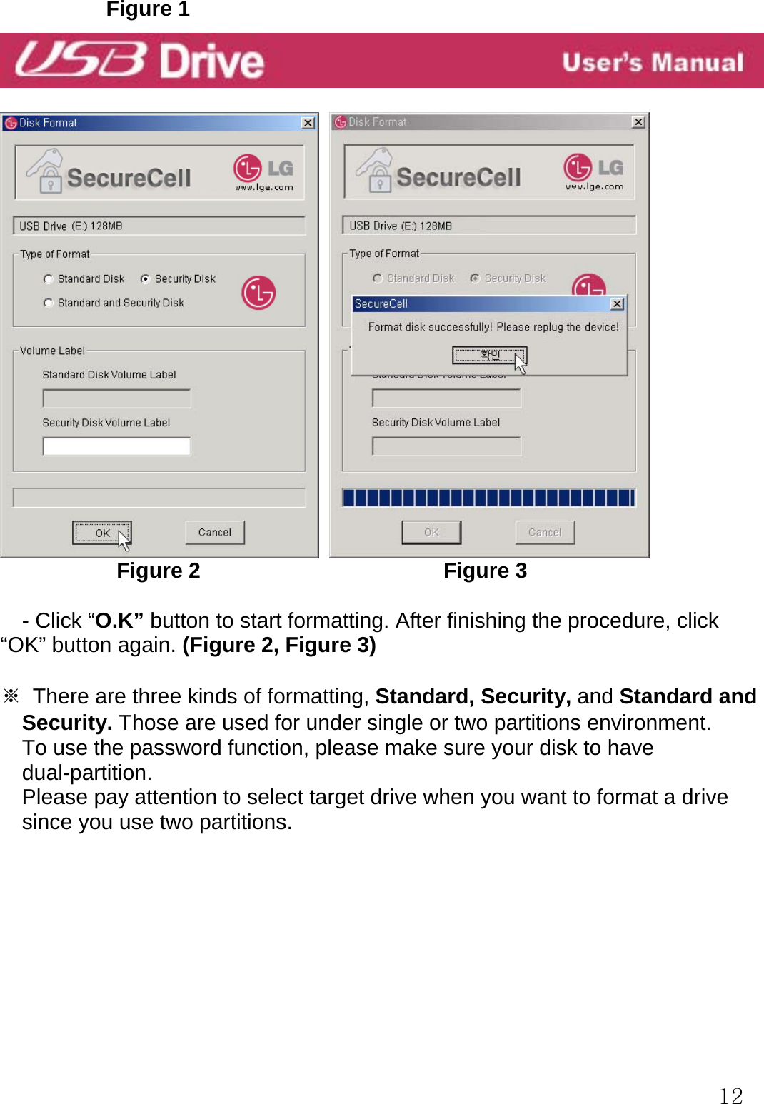  12          Figure 1               Figure 2                       Figure 3  - Click “O.K” button to start formatting. After finishing the procedure, click “OK” button again. (Figure 2, Figure 3)  ※  There are three kinds of formatting, Standard, Security, and Standard and Security. Those are used for under single or two partitions environment.     To use the password function, please make sure your disk to have   dual-partition.   Please pay attention to select target drive when you want to format a drive since you use two partitions.         
