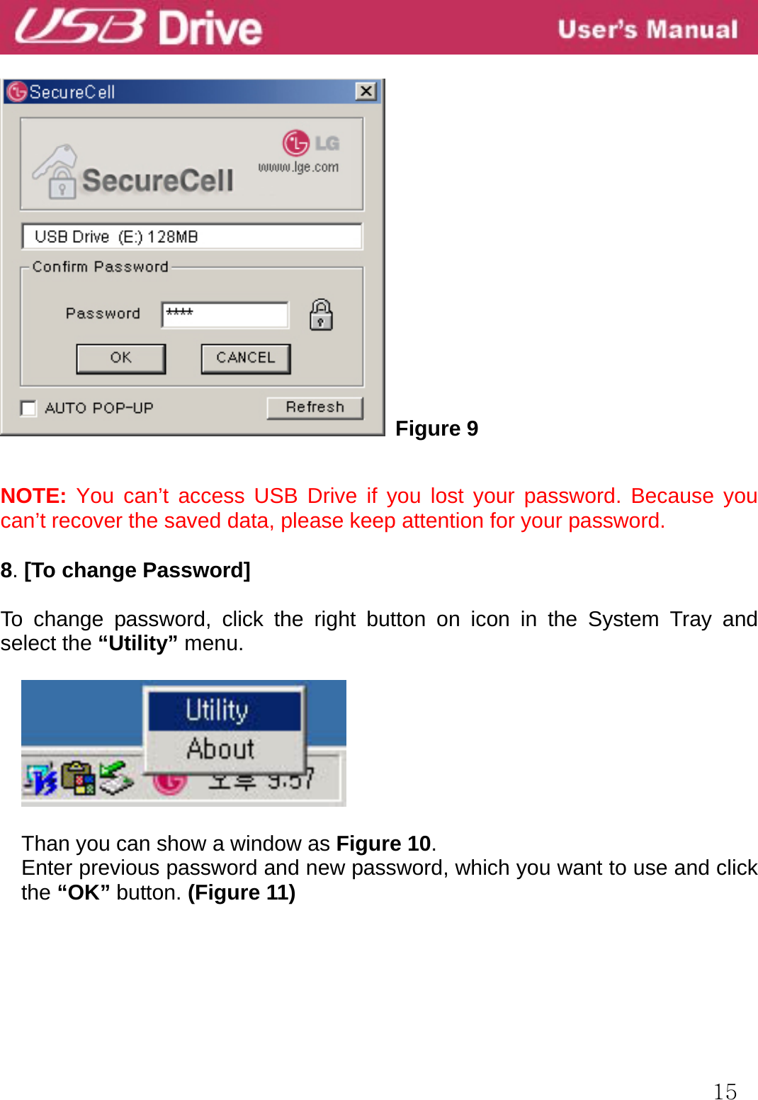  15   Figure 9  NOTE: You can’t access USB Drive if you lost your password. Because you can’t recover the saved data, please keep attention for your password.  8. [To change Password]  To change password, click the right button on icon in the System Tray and select the “Utility” menu.    Than you can show a window as Figure 10. Enter previous password and new password, which you want to use and click the “OK” button. (Figure 11)     