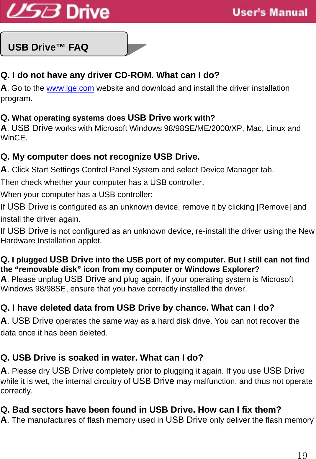  19    ell   Q. I do not have any driver CD-ROM. What can I do? A. Go to the www.lge.com website and download and install the driver installation program.  Q. What operating systems does USB Drive work with? A. USB Drive works with Microsoft Windows 98/98SE/ME/2000/XP, Mac, Linux and WinCE.  Q. My computer does not recognize USB Drive. A. Click Start Settings Control Panel System and select Device Manager tab. Then check whether your computer has a USB controller. When your computer has a USB controller: If USB Drive is configured as an unknown device, remove it by clicking [Remove] and install the driver again. If USB Drive is not configured as an unknown device, re-install the driver using the New Hardware Installation applet.  Q. I plugged USB Drive into the USB port of my computer. But I still can not find the “removable disk” icon from my computer or Windows Explorer? A. Please unplug USB Drive and plug again. If your operating system is Microsoft Windows 98/98SE, ensure that you have correctly installed the driver.  Q. I have deleted data from USB Drive by chance. What can I do? A. USB Drive operates the same way as a hard disk drive. You can not recover the data once it has been deleted.  Q. USB Drive is soaked in water. What can I do? A. Please dry USB Drive completely prior to plugging it again. If you use USB Drive while it is wet, the internal circuitry of USB Drive may malfunction, and thus not operate correctly.  Q. Bad sectors have been found in USB Drive. How can I fix them? A. The manufactures of flash memory used in USB Drive only deliver the flash memory   USB Drive™ FAQ 