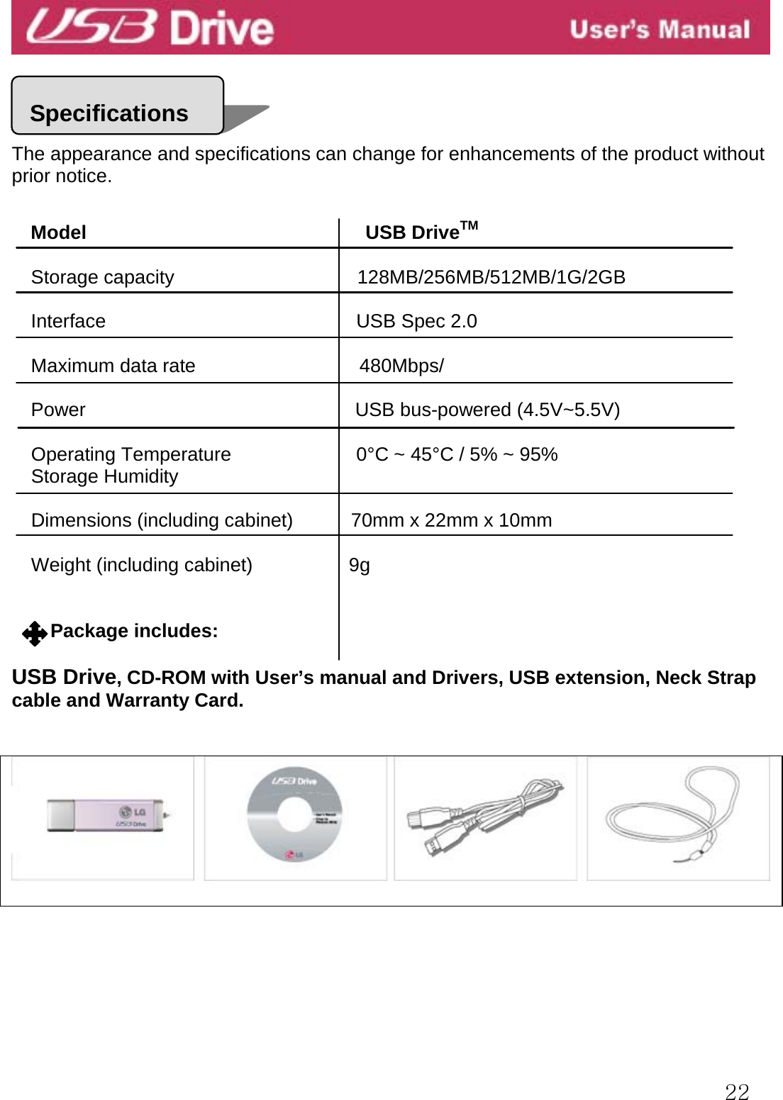  22     The appearance and specifications can change for enhancements of the product without prior notice.   Model                             USB DriveTM  Storage capacity                      128MB/256MB/512MB/1G/2GB Interface                          USB Spec 2.0  Maximum data rate                 480Mbps/  Power                            USB bus-powered (4.5V~5.5V)  Operating Temperature             0°C ~ 45°C / 5% ~ 95% Storage Humidity  Dimensions (including cabinet)            70mm x 22mm x 10mm     Weight (including cabinet)          9g   Package includes:  USB Drive, CD-ROM with User’s manual and Drivers, USB extension, Neck Strap cable and Warranty Card.    Specifications 