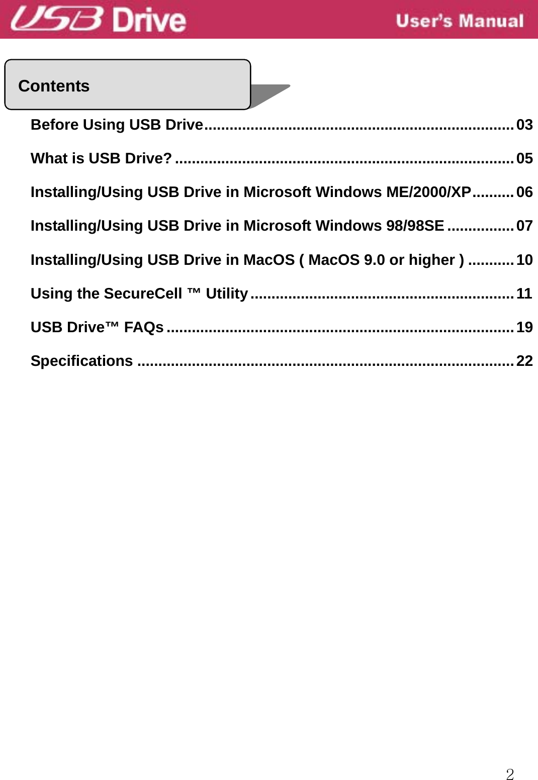  2     Before Using USB Drive..........................................................................03 What is USB Drive? .................................................................................05 Installing/Using USB Drive in Microsoft Windows ME/2000/XP..........06 Installing/Using USB Drive in Microsoft Windows 98/98SE ................07 Installing/Using USB Drive in MacOS ( MacOS 9.0 or higher ) ...........10 Using the SecureCell ™ Utility...............................................................11 USB Drive™ FAQs ...................................................................................19 Specifications ..........................................................................................22                    Contents 