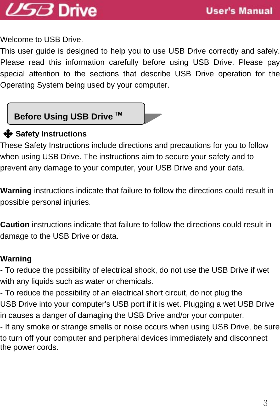  3   Welcome to USB Drive. This user guide is designed to help you to use USB Drive correctly and safely. Please read this information carefully before using USB Drive. Please pay special attention to the sections that describe USB Drive operation for the Operating System being used by your computer.     Safety Instructions These Safety Instructions include directions and precautions for you to follow when using USB Drive. The instructions aim to secure your safety and to prevent any damage to your computer, your USB Drive and your data.      Warning instructions indicate that failure to follow the directions could result in possible personal injuries.   Caution instructions indicate that failure to follow the directions could result in damage to the USB Drive or data.  Warning - To reduce the possibility of electrical shock, do not use the USB Drive if wet with any liquids such as water or chemicals. - To reduce the possibility of an electrical short circuit, do not plug the USB Drive into your computer’s USB port if it is wet. Plugging a wet USB Drive in causes a danger of damaging the USB Drive and/or your computer. - If any smoke or strange smells or noise occurs when using USB Drive, be sure to turn off your computer and peripheral devices immediately and disconnect the power cords.   Before Using USB Drive TM