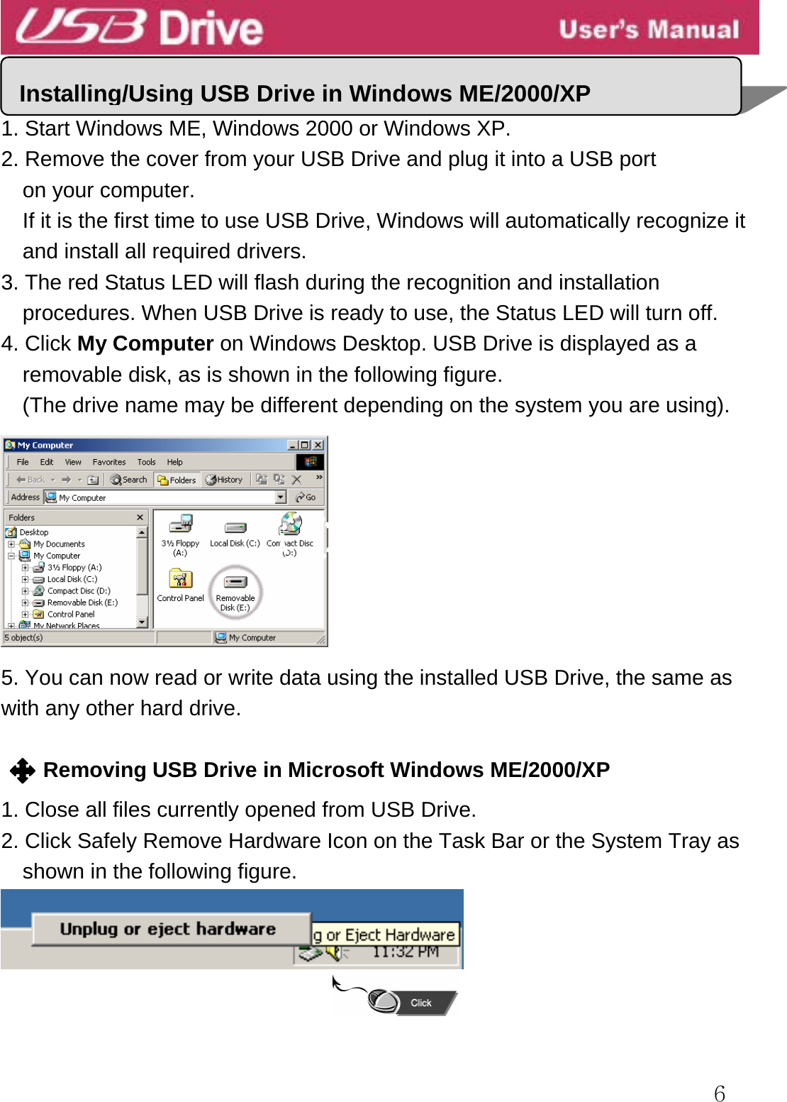  6   1. Start Windows ME, Windows 2000 or Windows XP. 2. Remove the cover from your USB Drive and plug it into a USB port   on your computer. If it is the first time to use USB Drive, Windows will automatically recognize it and install all required drivers. 3. The red Status LED will flash during the recognition and installation procedures. When USB Drive is ready to use, the Status LED will turn off. 4. Click My Computer on Windows Desktop. USB Drive is displayed as a removable disk, as is shown in the following figure.   (The drive name may be different depending on the system you are using).    5. You can now read or write data using the installed USB Drive, the same as with any other hard drive.  Removing USB Drive in Microsoft Windows ME/2000/XP  1. Close all files currently opened from USB Drive. 2. Click Safely Remove Hardware Icon on the Task Bar or the System Tray as   shown in the following figure.  Installing/Using USB Drive in Windows ME/2000/XP 