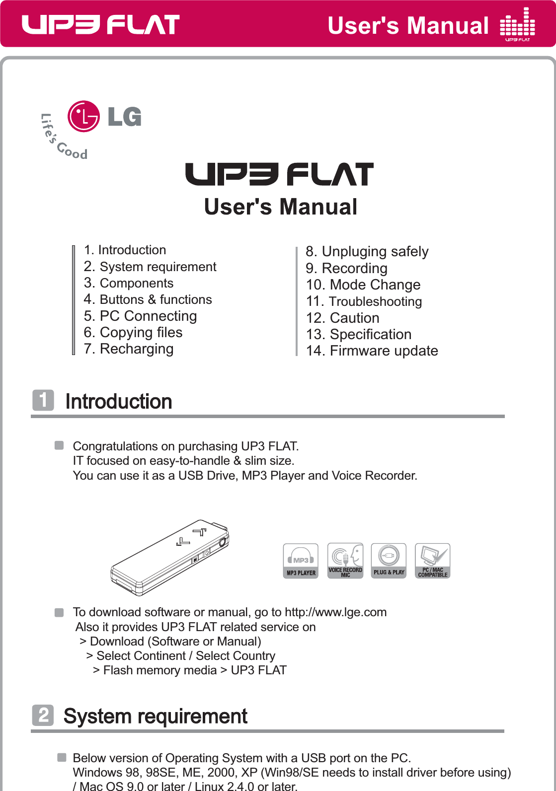 User&apos;s Manual1. Introduction2. System requirement3. Components 4. Buttons &amp; functions5. PC Connecting6. Copying files7. Recharging8. Unpluging safely9. Recording10. Mode Change11. Troubleshooting12. Caution13. Specification14. Firmware updateIntroductionIntroduction͢Congratulations on purchasing UP3 FLAT.IT focused on easy-to-handle &amp; slim size.You can use it as a USB Drive, MP3 Player and Voice Recorder.System requirementSystem requirementͣTo download software or manual, go to http://www.lge.com Also it provides UP3 FLAT related service on  &gt; Download (Software or Manual)     &gt; Select Continent / Select Country      &gt; Flash memory media &gt; UP3 FLATBelow version of Operating System with a USB port on the PC.Windows 98, 98SE, ME, 2000, XP (Win98/SE needs to install driver before using)/ Mac OS 9.0 or later / Linux 2.4.0 or later.