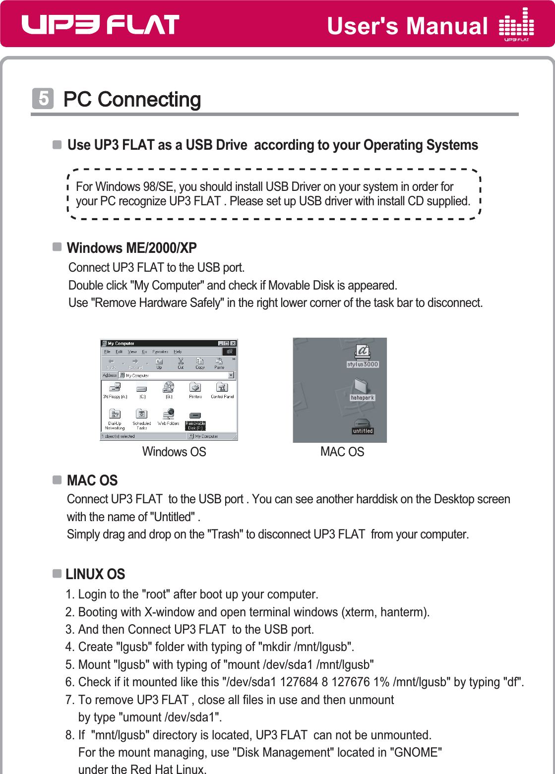 User&apos;s ManualPC ConnectingPC ConnectingͦUse UP3 FLAT as a USB Drive  according to your Operating SystemsMAC OSWindows OS Connect UP3 FLAT  to the USB port . You can see another harddisk on the Desktop screenwith the name of &quot;Untitled&quot; .Simply drag and drop on the &quot;Trash&quot; to disconnect UP3 FLAT  from your computer.Connect UP3 FLAT to the USB port.Double click &quot;My Computer&quot; and check if Movable Disk is appeared.Use &quot;Remove Hardware Safely&quot; in the right lower corner of the task bar to disconnect.1. Login to the &quot;root&quot; after boot up your computer.2. Booting with X-window and open terminal windows (xterm, hanterm).3. And then Connect UP3 FLAT  to the USB port.4. Create &quot;lgusb&quot; folder with typing of &quot;mkdir /mnt/lgusb&quot;.5. Mount &quot;lgusb&quot; with typing of &quot;mount /dev/sda1 /mnt/lgusb&quot;6. Check if it mounted like this &quot;/dev/sda1 127684 8 127676 1% /mnt/lgusb&quot; by typing &quot;df&quot;.7. To remove UP3 FLAT , close all files in use and then unmount     by type &quot;umount /dev/sda1&quot;.8. If  &quot;mnt/lgusb&quot; directory is located, UP3 FLAT  can not be unmounted.    For the mount managing, use &quot;Disk Management&quot; located in &quot;GNOME&quot;    under the Red Hat Linux.   LINUX OS Windows ME/2000/XPMAC OSFor Windows 98/SE, you should install USB Driver on your system in order foryour PC recognize UP3 FLAT . Please set up USB driver with install CD supplied.