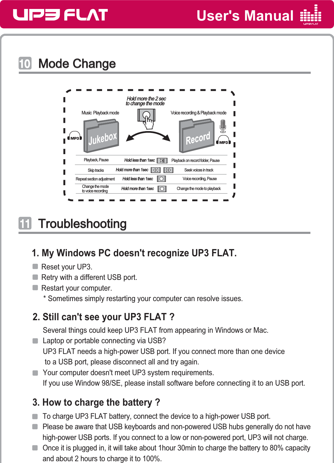 User&apos;s ManualMode ChangeMode Change͢͢͡͡Hold less than 1secHold less than 1secPlayback, Pause Playback on record folder, PauseHold more than 1secHold more than 1secSkip tracks Seek voices in trackHold more than 1secHold more than 1secChange the mode to voice recording Change the mode to playback   Hold less than 1sec   Hold less than 1secRepeat section adjustment Voice recording, PauseHold more the 2 secHold more the 2 secto change the modeto change the modeMusic  Playback mode Voice recording &amp; Playback mode TroubleshootingTroubleshooting͢͢͢͢     Reset your UP3.     Retry with a different USB port.     Restart your computer.       * Sometimes simply restarting your computer can resolve issues.1. My Windows PC doesn&apos;t recognize UP3 FLAT.Several things could keep UP3 FLAT from appearing in Windows or Mac. Laptop or portable connecting via USB?  UP3 FLAT needs a high-power USB port. If you connect more than one device to a USB port, please disconnect all and try again. Your computer doesn&apos;t meet UP3 system requirements.If you use Window 98/SE, please install software before connecting it to an USB port.2. Still can&apos;t see your UP3 FLAT ?3. How to charge the battery ?To charge UP3 FLAT battery, connect the device to a high-power USB port. Please be aware that USB keyboards and non-powered USB hubs generally do not havehigh-power USB ports. If you connect to a low or non-powered port, UP3 will not charge. Once it is plugged in, it will take about 1hour 30min to charge the battery to 80% capacity and about 2 hours to charge it to 100%.