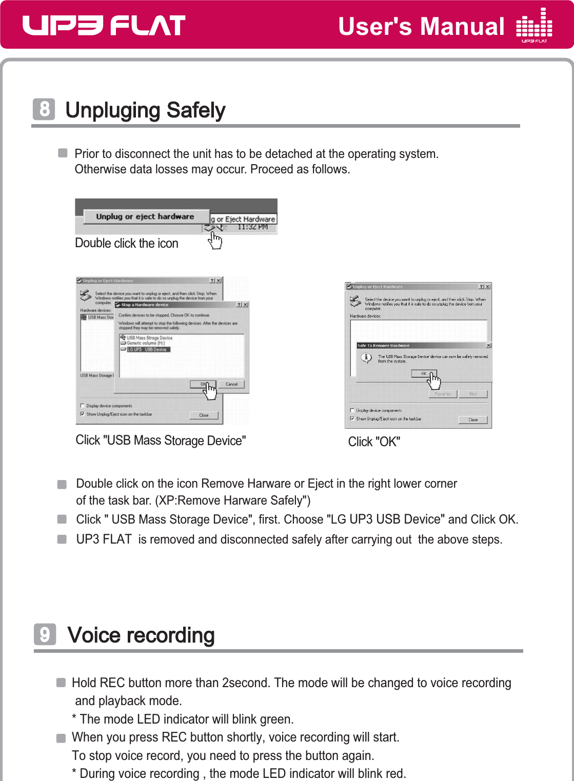 User&apos;s ManualVoice recordingVoice recordingͪHold REC button more than 2second. The mode will be changed to voice recording and playback mode.* The mode LED indicator will blink green.When you press REC button shortly, voice recording will start.To stop voice record, you need to press the button again.  * During voice recording , the mode LED indicator will blink red.Prior to disconnect the unit has to be detached at the operating system.Otherwise data losses may occur. Proceed as follows.Click &quot;USB Mass Storage Device&quot; Click &quot;OK&quot;UP3 FLAT  is removed and disconnected safely after carrying out  the above steps.Click &quot; USB Mass Storage Device&quot;, first. Choose &quot;LG UP3 USB Device&quot; and Click OK.Double click on the icon Remove Harware or Eject in the right lower corner of the task bar. (XP:Remove Harware Safely&quot;)Double click the iconUnpluging SafelyUnpluging Safelyͩ