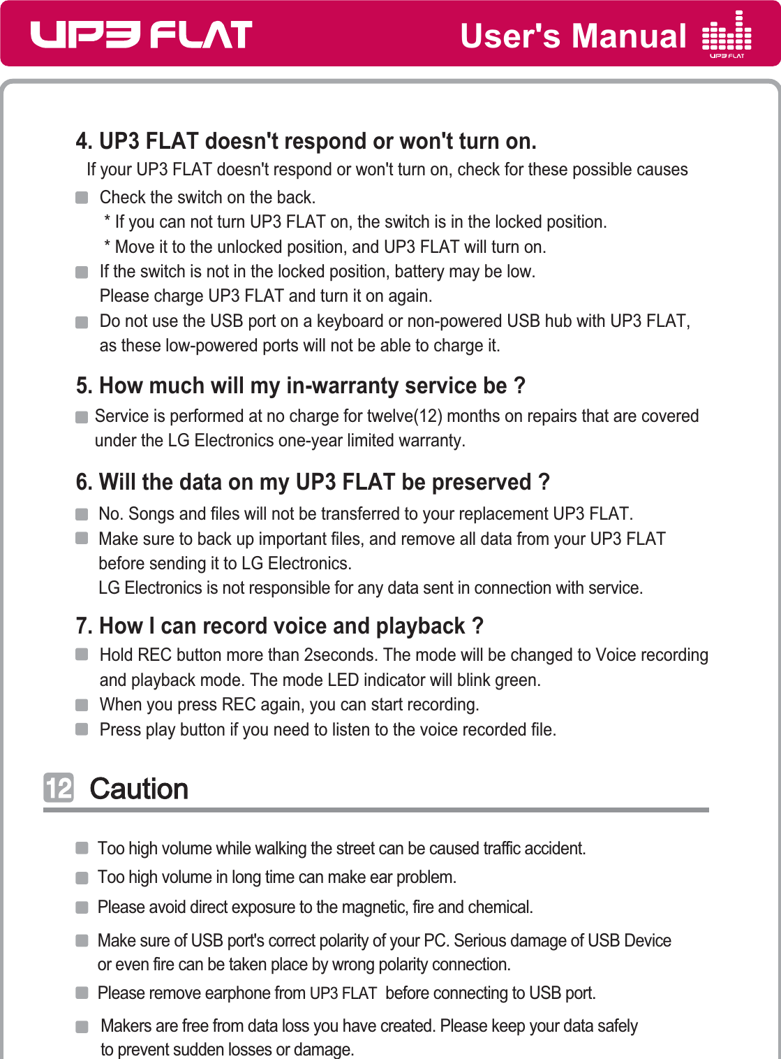 User&apos;s Manual4. UP3 FLAT doesn&apos;t respond or won&apos;t turn on.5. How much will my in-warranty service be ?6. Will the data on my UP3 FLAT be preserved ?7. How I can record voice and playback ?Check the switch on the back.  * If you can not turn UP3 FLAT on, the switch is in the locked position.  * Move it to the unlocked position, and UP3 FLAT will turn on.If the switch is not in the locked position, battery may be low. Please charge UP3 FLAT and turn it on again.Do not use the USB port on a keyboard or non-powered USB hub with UP3 FLAT,as these low-powered ports will not be able to charge it.If your UP3 FLAT doesn&apos;t respond or won&apos;t turn on, check for these possible causesService is performed at no charge for twelve(12) months on repairs that are covered under the LG Electronics one-year limited warranty.No. Songs and files will not be transferred to your replacement UP3 FLAT. Make sure to back up important files, and remove all data from your UP3 FLATbefore sending it to LG Electronics. LG Electronics is not responsible for any data sent in connection with service. Hold REC button more than 2seconds. The mode will be changed to Voice recording and playback mode. The mode LED indicator will blink green.When you press REC again, you can start recording.Press play button if you need to listen to the voice recorded file.CautionCautionͣͣ͢͢Too high volume while walking the street can be caused traffic accident.Too high volume in long time can make ear problem.Please avoid direct exposure to the magnetic, fire and chemical.Make sure of USB port&apos;s correct polarity of your PC. Serious damage of USB Deviceor even fire can be taken place by wrong polarity connection. Please remove earphone from UP3 FLAT  before connecting to USB port. Makers are free from data loss you have created. Please keep your data safelyto prevent sudden losses or damage.