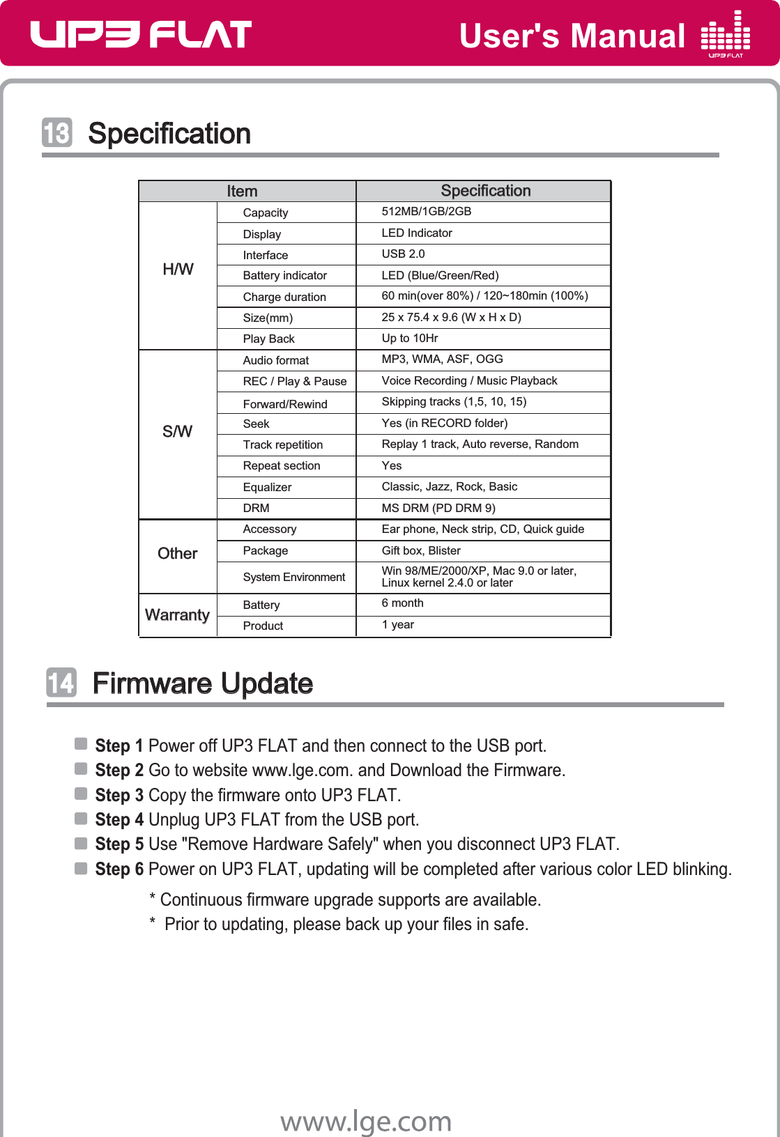 User&apos;s ManualSpecificationSpecificationͤͤ͢͢Firmware UpdateFirmware Updateͥͥ͢͢SpecificationSpecificationItemItemMP3, WMA, ASF, OGGYes (in RECORD folder) MS DRM (PD DRM 9)Forward/RewindCapacity 512MB/1GB/2GBDisplay LED IndicatorInterface USB 2.0Battery indicator LED (Blue/Green/Red)Charge duration 60 min(over 80%) / 120~180min (100%)Size(mm) 25 x 75.4 x 9.6 (W x H x D)Play Back Up to 10HrREC / Play &amp; Pause Voice Recording / Music PlaybackAudio formatEqualizer Classic, Jazz, Rock, BasicReplay 1 track, Auto reverse, RandomSkipping tracks (1,5, 10, 15)DRMTrack repetitionRepeat sectionSeekAccessory Ear phone, Neck strip, CD, Quick guidePackage Gift box, BlisterSystem Environment Win 98/ME/2000/XP, Mac 9.0 or later,Linux kernel 2.4.0 or laterProduct 1 yearBattery 6 monthWarrantyWarrantyH/WH/WS/WS/WOtherOtherYesStep 1 Power off UP3 FLAT and then connect to the USB port.Step 2 Go to website www.lge.com. and Download the Firmware.Step 3 Copy the firmware onto UP3 FLAT. Step 4 Unplug UP3 FLAT from the USB port.Step 5 Use &quot;Remove Hardware Safely&quot; when you disconnect UP3 FLAT.Step 6 Power on UP3 FLAT, updating will be completed after various color LED blinking.            * Continuous firmware upgrade supports are available.            *  Prior to updating, please back up your files in safe.