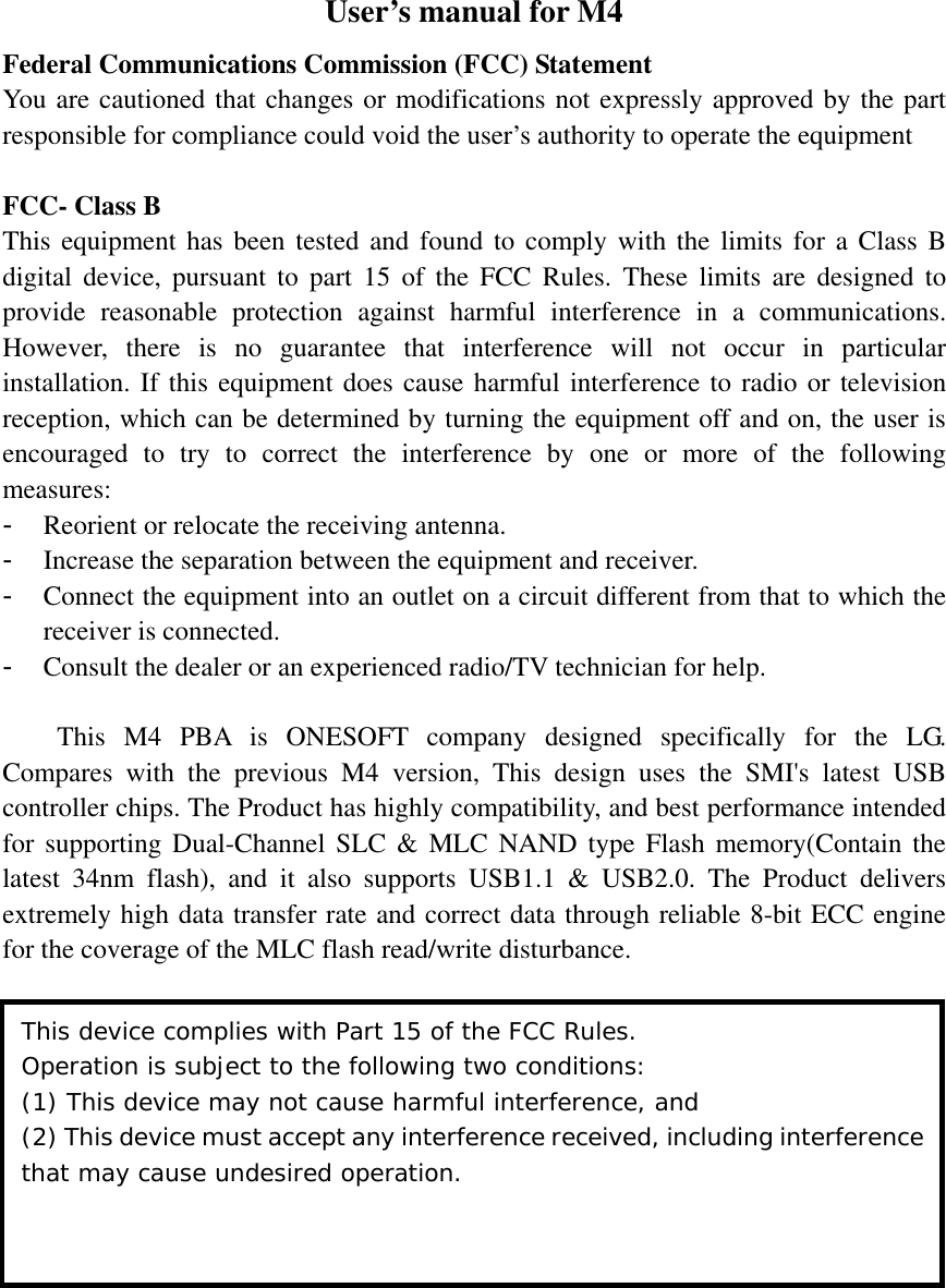 User’s manual for M4 Federal Communications Commission (FCC) Statement You are cautioned that changes or modifications not expressly approved by the part responsible for compliance could void the user’s authority to operate the equipment  FCC- Class B This equipment has been tested and found to comply with the limits for a Class B digital device, pursuant to part 15 of the FCC Rules. These limits are designed to provide reasonable protection against harmful interference in a communications. However, there is no guarantee that interference will not occur in particular installation. If this equipment does cause harmful interference to radio or television reception, which can be determined by turning the equipment off and on, the user is encouraged to try to correct the interference by one or more of the following measures: - Reorient or relocate the receiving antenna. - Increase the separation between the equipment and receiver. - Connect the equipment into an outlet on a circuit different from that to which the receiver is connected. - Consult the dealer or an experienced radio/TV technician for help.  This M4 PBA is ONESOFT company designed specifically for the LG. Compares with the previous M4 version, This design uses the SMI&apos;s latest USB controller chips. The Product has highly compatibility, and best performance intended for supporting Dual-Channel SLC &amp; MLC NAND type Flash memory(Contain the latest 34nm flash), and it also supports USB1.1 &amp; USB2.0. The Product delivers extremely high data transfer rate and correct data through reliable 8-bit ECC engine for the coverage of the MLC flash read/write disturbance.  This device complies with Part 15 of the FCC Rules. Operation is subject to the following two conditions:  (1) This device may not cause harmful interference, and (2) This device must accept any interference received, including interference that may cause undesired operation. 