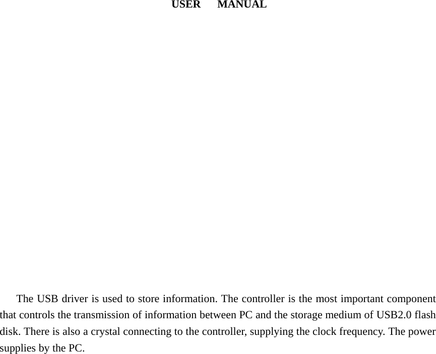                               USER   MANUAL                     The USB driver is used to store information. The controller is the most important component that controls the transmission of information between PC and the storage medium of USB2.0 flash disk. There is also a crystal connecting to the controller, supplying the clock frequency. The power supplies by the PC.      