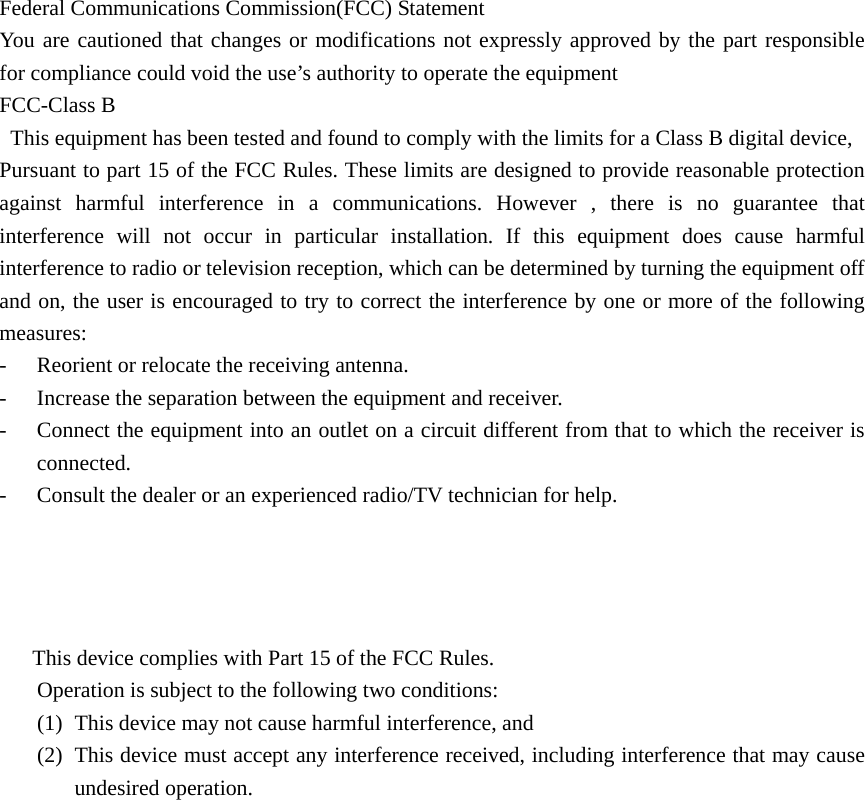                                  Federal Communications Commission(FCC) Statement   You are cautioned that changes or modifications not expressly approved by the part responsible for compliance could void the use’s authority to operate the equipment       FCC-Class B   This equipment has been tested and found to comply with the limits for a Class B digital device, Pursuant to part 15 of the FCC Rules. These limits are designed to provide reasonable protection against harmful interference in a communications. However , there is no guarantee that interference will not occur in particular installation. If this equipment does cause harmful interference to radio or television reception, which can be determined by turning the equipment off and on, the user is encouraged to try to correct the interference by one or more of the following measures: - Reorient or relocate the receiving antenna. - Increase the separation between the equipment and receiver. - Connect the equipment into an outlet on a circuit different from that to which the receiver is connected. - Consult the dealer or an experienced radio/TV technician for help.  This device complies with Part 15 of the FCC Rules. Operation is subject to the following two conditions: (1) This device may not cause harmful interference, and (2) This device must accept any interference received, including interference that may cause undesired operation.  